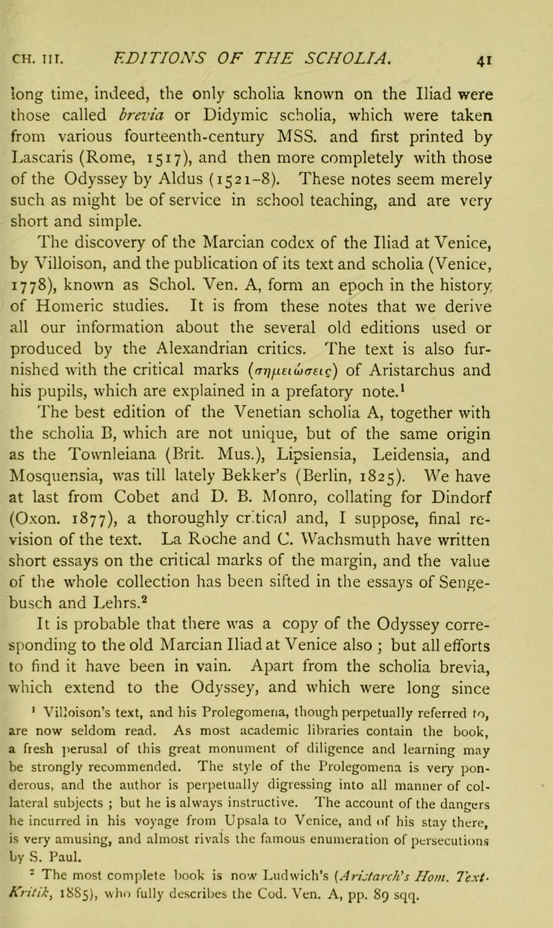 long time, indeed, the only scholia known on the Iliad were those called brevia or Didymic scholia, which were taken from various fourteenth-century MSS. and first printed by Lascaris (Rome, 1517), and then more completely with those of the Odyssey by Aldus (1521-8). These notes seem merely such as might be of service in school teaching, and are very short and simple. The discovery of the Marcian codex of the Iliad at Venice, by Villoison, and the publication of its text and scholia (Venice, 1778), known as Schol. Ven. A, form an epoch in the history of Homeric studies. It is from these notes that we derive all our information about the several old editions used or produced by the Alexandrian critics. The text is also fur- nished with the critical marks (mjfMeiwtTsig) of Aristarchus and his pupils, which are explained in a prefatory note.1 The best edition of the Venetian scholia A, together with the scholia B, which are not unique, but of the same origin as the Townleiana (Brit. Mus.), Lipsiensia, Leidensia, and Mosquensia, was till lately Bekker’s (Berlin, 1825). We have at last from Cobet and D. B. Monro, collating for Dindorf (Oxon. 1877), a thoroughly critical and, I suppose, final re- vision of the text. La Roche and C. Wachsmuth have written short essays on the critical marks of the margin, and the value of the whole collection has been sifted in the essays of Senge- busch and Lehrs.2 It is probable that there was a copy of the Odyssey corre- sponding to the old Marcian Iliad at Venice also ; but all efforts to find it have been in vain. Apart from the scholia brevia, which extend to the Odyssey, and which were long since 1 Villoison’s text, and his Prolegomena, though perpetually referred to, are now seldom read. As most academic libraries contain the book, a fresh perusal of this great monument of diligence and learning may be strongly recommended. The style of the Prolegomena is veiy pon- derous, and the author is perpetually digressing into all manner of col- lateral subjects ; but he is always instructive. The account of the dangers he incurred in his voyage from Upsala to Venice, and of his stay there, is very amusing, and almost rivals the famous enumeration of persecutions by S. Paul. : The most complete book is now Ludwich's (AriJarch's Horn. Text- Kritik, 18S5), who fully describes the Cod. Ven. A, pp. 89 sqq.
