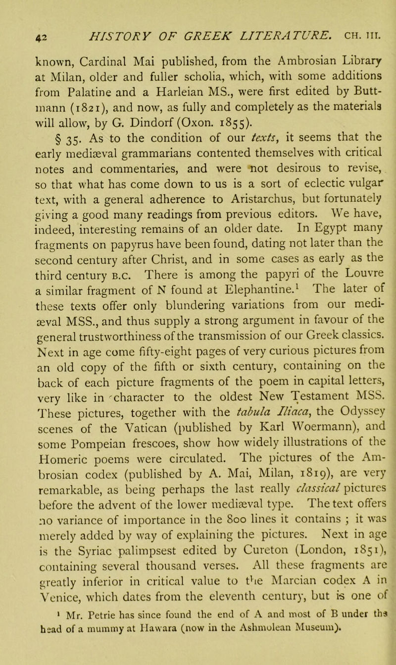 known, Cardinal Mai published, from the Ambrosian Library at Milan, older and fuller scholia, which, with some additions from Palatine and a Harleian MS., were first edited by Butt- mann (1821), and now, as fully and completely as the materials will allow, by G. Dindorf (Oxon. 1855). § 35. As to the condition of our texts, it seems that the early mediaeval grammarians contented themselves with critical notes and commentaries, and were mot desirous to revise, so that what has come down to us is a sort of eclectic vulgar text, with a general adherence to Aristarchus, but fortunately giving a good many readings from previous editors. We have, indeed, interesting remains of an older date. In Egypt many fragments on papyrus have been found, dating not later than the second century after Christ, and in some cases as early as the third century b.c. There is among the papyri of the Louvre a similar fragment of N found at Elephantine.1 The later of these texts offer only blundering variations from our medi- aeval MSS., and thus supply a strong argument in favour of the general trustworthiness of the transmission of our Greek classics. Next in age come fifty-eight pages of very curious pictures from an old copy of the fifth or sixth century, containing on the back of each picture fragments of the poem in capital letters, very like in character to the oldest New Testament MSS. These pictures, together with the tabula Iliaca, the Odyssey scenes of the Vatican (published by Karl Woermann), and some Pompeian frescoes, show how widely illustrations of the Homeric poems were circulated. The pictures of the Am- brosian codex (published by A. Mai, Milan, 1819), are very remarkable, as being perhaps the last really classical pictures before the advent of the lower mediaeval type. The text offers no variance of importance in the 800 lines it contains ; it was merely added by way of explaining the pictures. Next in age is the Syriac palimpsest edited by Cureton (London, 1851), containing several thousand verses. All these fragments are greatly inferior in critical value to the Marcian codex A in Venice, which dates from the eleventh century, but is one of 1 Mr. Petrie has since found the end of A and most of B under ths head of a mummy at Ilawara (now in the Ashmolean Museum).