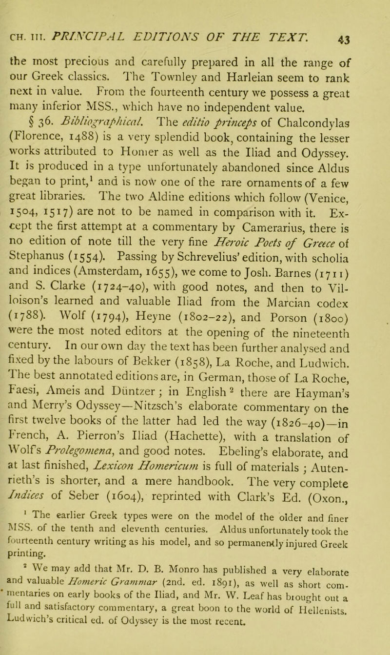 CH. in. PRINCIPAL EDITIONS OF THE TEXT. the most precious and carefully prepared in all the range of our Greek classics. The Townley and Harleian seem to rank next in value. From the fourteenth century we possess a great many inferior MSS., which have no independent value. § 36. Bibliographical. The editio princeps of Chalcondylas (Florence, 1488) is a very splendid book, containing the lesser works attributed to Homer as well as the Iliad and Odyssey. It is produced in a type unfortunately abandoned since Aldus began to print,1 and is no\V one of the rare ornaments of a few great libraries. The two Aldine editions which follow (Venice, I5°4, 1517) are not to be named in comparison with it. Ex- cept the first attempt at a commentary by Camerarius, there is no edition of note till the very fine Heroic Pods of Greece of Stephanus (1554). Passing by Schrevelius’edition, with scholia and indices (Amsterdam, 1655), we come to Josh. Barnes (1711) and S. Clarke (1724-40), with good notes, and then to Vil- loison’s learned and valuable Iliad from the Marcian codex (178S). Wolf (1794), Heyne (1802-22), and Porson (1800) were the most noted editors at the opening of the nineteenth century. In our own day the text has been further analysed and fixed by the labours of Bekker (1858), La Roche, and Ludwich. The best annotated editions are, in German, those of La Roche, Faesi, Ameis and Liintzer ; in English 2 there are Playman’s and Merry’s Odyssey—Nitzsch’s elaborate commentary on the first twelve books of the latter had led the way (1826-40)—in French, A. Pierron’s Iliad (Hachette), with a translation of Wolfs Prolegomena, and good notes. Ebeling’s elaborate, and at last finished, Lexicon Homericum is full of materials ; Auten- rieth’s is shorter, and a mere handbook. The very complete Indices of Seber (1604), reprinted with Clark’s Ed. (Oxon., 1 The earlier Greek types were on the model of the older and finer MSS. of the tenth and eleventh centuries. Aldus unfortunately took the fourteenth century writing as his model, and so permanently injured Greek printing. 2 We may add that Mr. D. B. Monro has published a very elaborate and valuable Homeric Grammar (2nd. ed. 1891), as well as short com- mentaries on early books of the Iliad, and Mr. W. Leaf has biought out a full and satisfactory commentary, a great boon to the world of Hellenists. Ludwich’s critical ed. of Odyssey is the most recent.