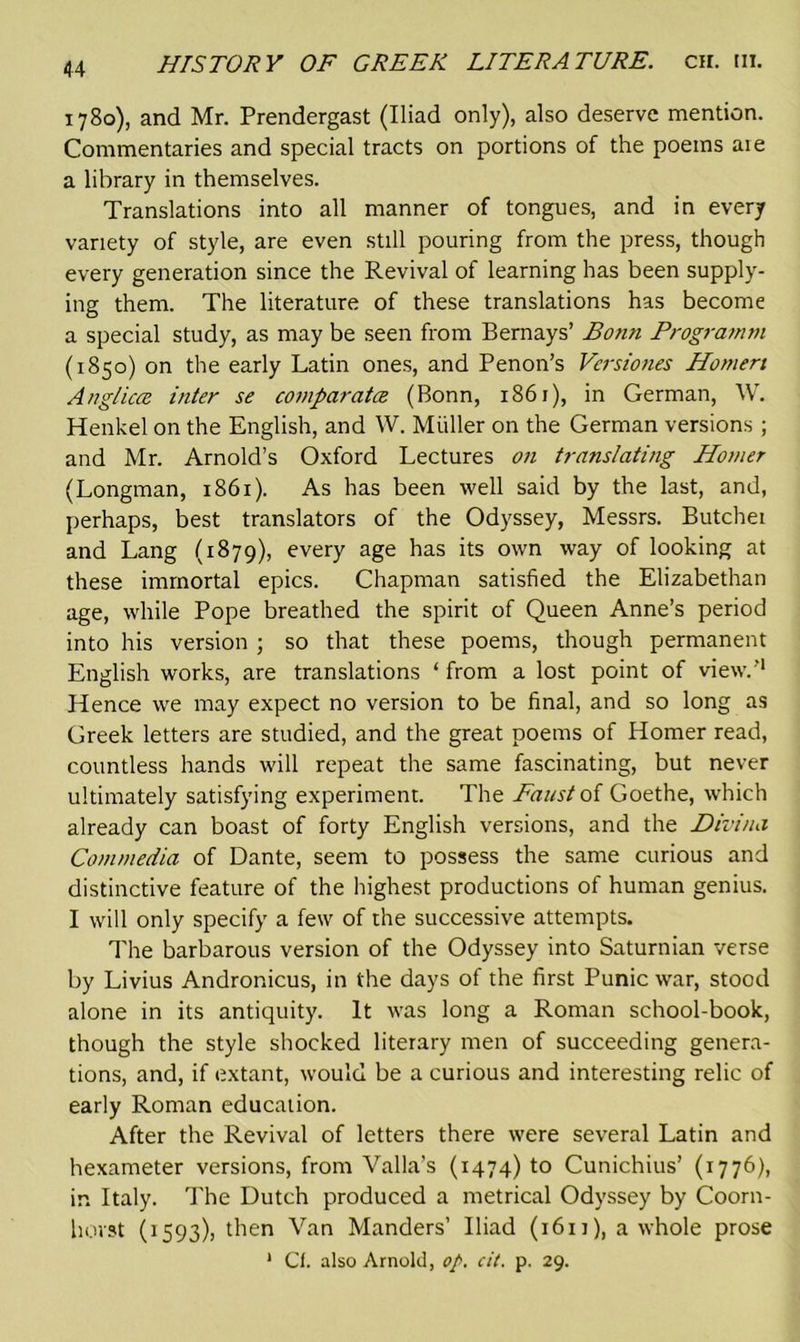 1780), and Mr. Prendergast (Iliad only), also deserve mention. Commentaries and special tracts on portions of the poems aie a library in themselves. Translations into all manner of tongues, and in every variety of style, are even still pouring from the press, though every generation since the Revival of learning has been supply- ing them. The literature of these translations has become a special study, as may be seen from Bernays’ Bonn Programm (1850) on the early Latin ones, and Penon’s Versiones Homeri Anglican inter se compcirata (Bonn, 1861), in German, W. Henkel on the English, and W. Muller on the German versions ; and Mr. Arnold’s Oxford Lectures on translating Homer (Longman, 1861). As has been well said by the last, and, perhaps, best translators of the Odyssey, Messrs. Butchei and Lang (1879), every age has its own way of looking at these immortal epics. Chapman satisfied the Elizabethan age, while Pope breathed the spirit of Queen Anne’s period into his version ; so that these poems, though permanent English works, are translations ‘ from a lost point of view.'1 Hence we may expect no version to be final, and so long as Greek letters are studied, and the great poems of Homer read, countless hands will repeat the same fascinating, but never ultimately satisfying experiment. The Faust of Goethe, which already can boast of forty English versions, and the Divina Commedia of Dante, seem to possess the same curious and distinctive feature of the highest productions of human genius. I will only specify a few of the successive attempts. The barbarous version of the Odyssey into Saturnian verse by Livius Andronicus, in the days of the first Punic war, stood alone in its antiquity. It was long a Roman school-book, though the style shocked literary men of succeeding genera- tions, and, if extant, would be a curious and interesting relic of early Roman education. After the Revival of letters there were several Latin and hexameter versions, from Valla’s (1474) to Cunichius’ (1776), in Italy. The Dutch produced a metrical Odyssey by Coorn- hovst (1593), then Van Manders’ Iliad (i6ij), a whole prose 1 Cl. also Arnold, op. cit. p. 29.