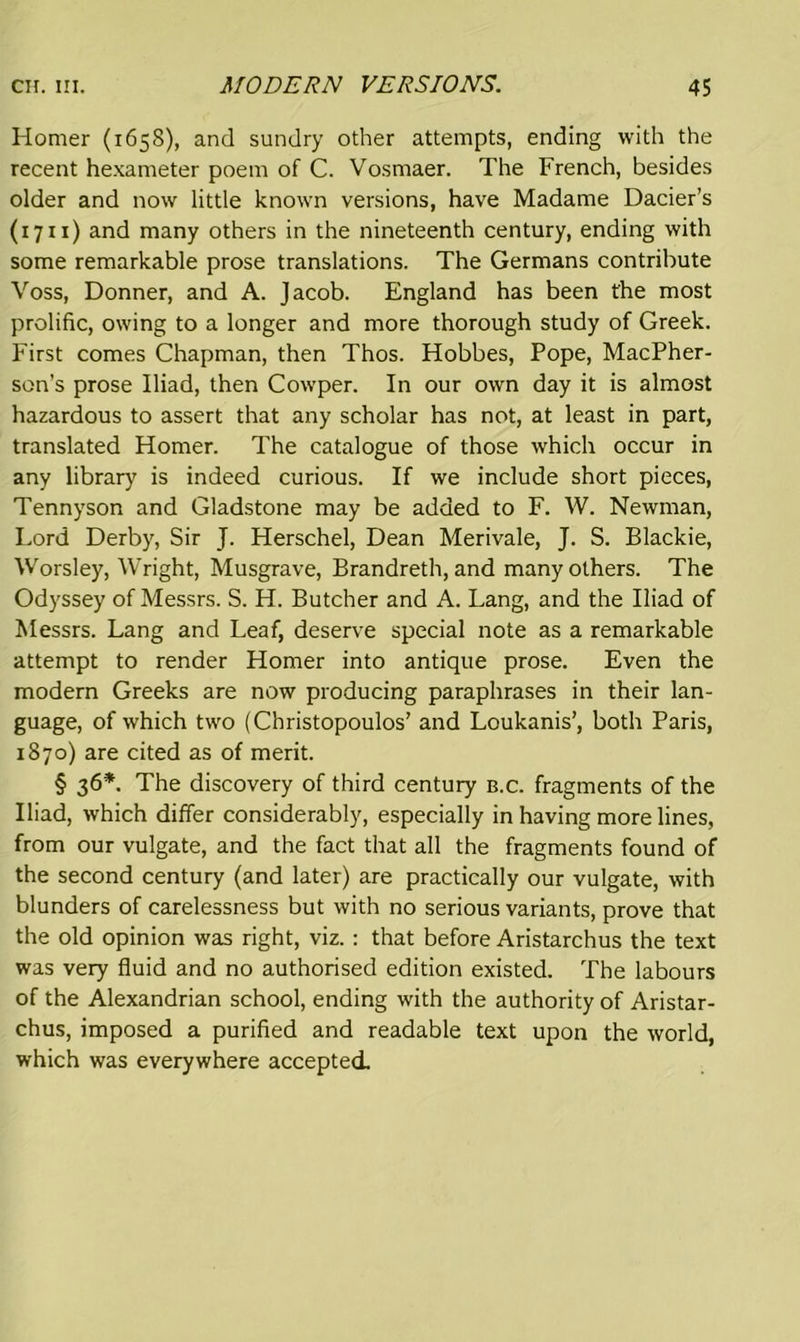 Homer (1658), and sundry other attempts, ending with the recent hexameter poem of C. Vosmaer. The French, besides older and now little known versions, have Madame Dacier’s (1711) and many others in the nineteenth century, ending with some remarkable prose translations. The Germans contribute Voss, Donner, and A. Jacob. England has been the most prolific, owing to a longer and more thorough study of Greek. First comes Chapman, then Thos. Hobbes, Pope, MacPher- son’s prose Iliad, then Cowper. In our own day it is almost hazardous to assert that any scholar has not, at least in part, translated Homer. The catalogue of those which occur in any library is indeed curious. If we include short pieces, Tennyson and Gladstone may be added to F. W. Newman, Lord Derby, Sir J. Herschel, Dean Merivale, J. S. Blackie, Worsley, Wright, Musgrave, Brandreth, and many others. The Odyssey of Messrs. S. H. Butcher and A. Lang, and the Iliad of Messrs. Lang and Leaf, deserve special note as a remarkable attempt to render Homer into antique prose. Even the modern Greeks are now producing paraphrases in their lan- guage, of which two (Christopoulos’ and Loukanis’, both Paris, 1870) are cited as of merit. § 36*. The discovery of third century b.c. fragments of the Iliad, which differ considerably, especially in having more lines, from our vulgate, and the fact that all the fragments found of the second century (and later) are practically our vulgate, with blunders of carelessness but with no serious variants, prove that the old opinion was right, viz. : that before Aristarchus the text was very fluid and no authorised edition existed. The labours of the Alexandrian school, ending with the authority of Aristar- chus, imposed a purified and readable text upon the world, which was everywhere accepted.