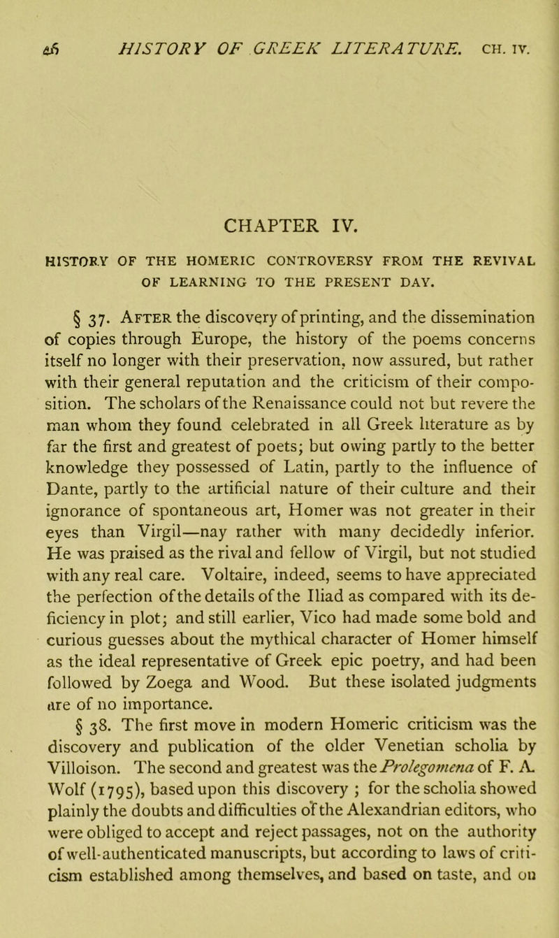 CHAPTER IV. HISTORY OF THE HOMERIC CONTROVERSY FROM THE REVIVAL OF LEARNING TO THE PRESENT DAY. § 37. After the discovery of printing, and the dissemination of copies through Europe, the history of the poems concerns itself no longer with their preservation, now assured, but rather with their general reputation and the criticism of their compo- sition. The scholars of the Renaissance could not but revere the man whom they found celebrated in all Greek literature as by far the first and greatest of poets; but owing partly to the better knowledge they possessed of Latin, partly to the influence of Dante, partly to the artificial nature of their culture and their ignorance of spontaneous art, Homer was not greater in their eyes than Virgil—nay rather with many decidedly inferior. He was praised as the rival and fellow of Virgil, but not studied with any real care. Voltaire, indeed, seems to have appreciated the perfection of the details of the Iliad as compared with its de- ficiency in plot; and still earlier, Vico had made some bold and curious guesses about the mythical character of Homer himself as the ideal representative of Greek epic poetry, and had been followed by Zoega and Wood. But these isolated judgments tire of no importance. § 38. The first move in modern Homeric criticism was the discovery and publication of the older Venetian scholia by Villoison. The second and greatest was the Prolegomena of F. A. Wolf (1795), based upon this discovery ; for the scholia showed plainly the doubts and difficulties of the Alexandrian editors, who were obliged to accept and reject passages, not on the authority of well-authenticated manuscripts, but according to laws of criti- cism established among themselves, and based on taste, and ou