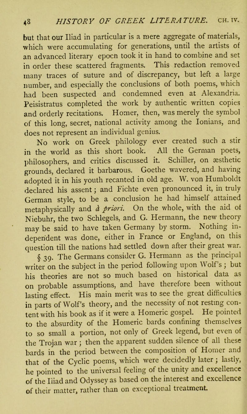 but that our Iliad in particular is a mere aggregate of materials, which were accumulating for generations, until the artists of an advanced literary epocn took it in hand to combine and set in order these scattered fragments. This redaction removed many traces of suture and of discrepancy, but left a large number, and especially the conclusions of both poems, which had been suspected and condemned even at Alexandria. Peisistratus completed the work by authentic written copies and orderly recitations. Homer, then, was merely the symbol of this long, secret, national activity among the Ionians, and does not represent an individual genius. No work on Greek philology ever created such a stir in the world as this short book. All the German poets, philosophers, and critics discussed it. Schiller, on aesthetic grounds, declared it barbarous. Goethe wavered, and having adopted it in his youth recanted in old age. W. von Humboldt declared his assent; and Fichte even pronounced it, in truly German style, to be a conclusion he had himself attained metaphysically and d priori. On the whole, with the aid of Niebuhr, the two Schlegels, and G. Hermann, the new theory may be said to have taken Germany by storm. Nothing in- dependent was done, either in France or England, on this question till the nations had settled down after their great war. § 39. The Germans consider G. Hermann as the principal writer on the subject in the period following upon Wolf’s j but his theories are not so much based on historical data as on probable assumptions, and have therefore been without lasting effect. His main merit was to see the great difficulties in parts of Wolf’s theory, and the necessity of not resting con- tent with his book as if it were a Homeric gospel. He pointed to the absurdity of the Homeric bards confining themselves to so small a portion, not only of Greek legend, but even of the Trojan war; then the apparent sudden silence of all these bards in the period between the composition of Homer and that of the Cyclic poems, which were decidedly later; lastly, he pointed to the universal feeling of the unity and excellence of the Iliad and Odyssey as based on the interest and excellence of their matter, rather than on exceptional tieatment.