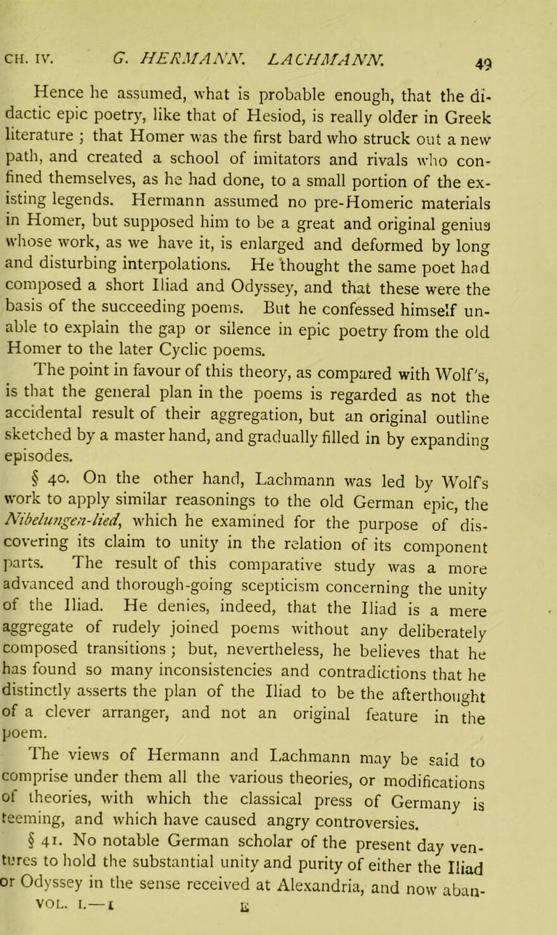 Hence he assumed, what is probable enough, that the di- dactic epic poetry, like that of Hesiod, is really older in Greek literature ; that Homer was the first bard who struck out a new path, and created a school of imitators and rivals who con- fined themselves, as he had done, to a small portion of the ex- isting legends. Hermann assumed no pre-Homeric materials in Homer, but supposed him to be a great and original genius whose work, as we have it, is enlarged and deformed by long and disturbing interpolations. He 'thought the same poet had composed a short Iliad and Odyssey, and that these were the basis of the succeeding poems. But he confessed himself un- able to explain the gap or silence in epic poetry from the old Homer to the later Cyclic poems. The point in favour of this theory, as compared with Wolf's, is that the general plan in the poems is regarded as not the accidental result of their aggregation, but an original outline sketched by a master hand, and gradually filled in by expanding episodes. § 40. On the other hand, Lachmann was led by Wolfs work to apply similar reasonings to the old German epic, the Nibelwigen-lied, which he examined for the purpose of dis- covering its claim to unity in the relation of its component parts. The result of this comparative study was a more advanced and thorough-going scepticism concerning the unity of the Iliad. He denies, indeed, that the Iliad is a mere aggregate of rudely joined poems without any deliberately composed transitions ; but, nevertheless, he believes that he has found so many inconsistencies and contradictions that he distinctly asserts the plan of the Iliad to be the afterthought of a clever arranger, and not an original feature in the poem. The views of Hermann and Lachmann may be said to comprise under them all the various theories, or modifications of theories, with which the classical press of Germany is teeming, and which have caused angry controversies. § 41. No notable German scholar of the present day ven- tures to hold the substantial unity and purity of either the Iliad or Odyssey in the sense received at Alexandria, and now aban- vol. 1.—1 K
