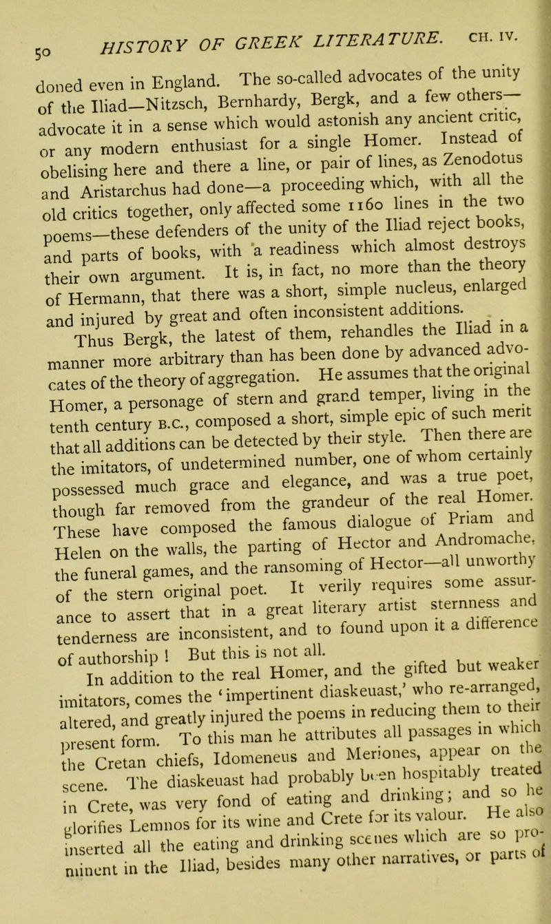 5° doned even in England. The so-called advocates of the unity of the Iliad—Nitzsch, Bernhardy, Bergk, and a few others advocate it in a sense which would astonish any ancient critic or any modern enthusiast for a single Homer. Instead of obelising here and there a line, or pair of lines, as Zenodo us and Aristarchus had done-a proceeding which, with all the old critics together, only affected some 1160 lines in the two poems—these defenders of the unity of the Iliad reject books, and parts of books, with a readiness which almost destroys theh own argument. It is, in fact, no more than the theory of Hermann, that there was a short, simple nucleus, enlarged and iniured by great and often inconsistent additions Thus Bergk, the latest of them, rehandles the Iliad in a manner more arbitrary than has been done by advanced advo- cates of the theory of aggregation. He assumes that the original Homer a personage of stern and grand temper, living in the Sth^ntury b.c. composed a short, simple epic of such merit that all additions can be detected by their style. Then there are the imitators, of undetermined number, one of whom certainly possessed much grace and elegance, and was a true poe , though far removed from the grandeur of the real Homen . These have composed the famous dialogue ol Priam and Helen on the waifs, the parting of Hector and Andromache Ae funeral games, and the ransoming of Hector-all unworthy of the stern original poet. It verily requires some assur- ance to assert that in a great literary artist sternness and tenderness are inconsistent, and to found upon it a difference nf authorship ! But this is not all. InadditL to the real Homer, and the gifted but weaker imitators comes the ‘ impertinent diaskeuast,' who re-arranged, altered and greatly injured the poems in reducing them to the r present form To this man he attributes all passages m which the Cretan chiefs, Idomeneus and Meriones, appear on scene. The diaskeuast had probably been hospitably treate in Crete was very fond of eating and drinking; and s glorifies Lemnos for its wine and Crete for its valoun He also inserted all the eating and drinking scenes wine <- 1 niinent in the Iliad, besides many other narratives, or parts