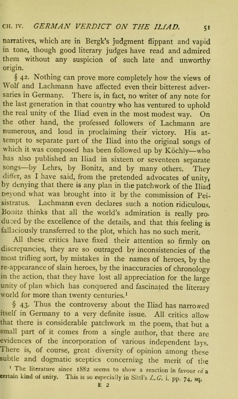 ch. iv. GERMAN VERDICT ON THE ILIAD. narratives, which are in Bergk’s judgment flippant and vapid in tone, though good literary judges have read and admired them without any suspicion of such late and unworthy origin. § 42. Nothing can prove more completely how the views of Wolf and Lachmann have affected even their bitterest adver- saries in Germany. There is, in fact, no writer of any note for the last generation in that country who has ventured to uphold the real unity of the Iliad even in the most modest way. On the other hand, the professed followers of Lachmann are numerous, and loud in proclaiming their victory. His at- tempt to separate part of the Iliad into the original songs of which it was composed has been followed up by Kochly—who has also published an Iliad in sixteen or seventeen separate songs—by Lehrs, by Bonitz, and by many others. They differ, as I have said, from the pretended advocates of unity, by denying that there is any plan in the patchwork of the Iliad Deyond what was brought into it by the commission of Pei- sistratus. Lachmann even declares such a notion ridiculous. Bonitz thinks that all the world’s admiration is really pro- duced by the excellence of the details, and that this feeling is fallaciously transferred to the plot, which has no such merit. All these critics have fixed their attention so firmly on discrepancies, they are so outraged by inconsistencies of the most trifling sort, by mistakes in the names of heroes, by the re-appearance of slain heroes, by the inaccuracies of chronology in the action, that they have lost all appreciation for the large unity of plan which has conquered and fascinated the literary world for more than twenty centuries.1 § 43. Thus the controversy about the Iliad has narroived itself in Germany to a very definite issue. All critics allow that there is considerable patchwork in the poem, that but a small part of it comes from a single author, that there are evidences of the incorporation of various independent lays. There is, of course, great diversity of opinion among these subtle and dogmatic sceptics concerning the merit of the 1 The literature since 1882 seems to show a reaction in favour of a certain kind of unity. This is so especially in Sittl’s L.G. i. pp, 74, sq. E 2