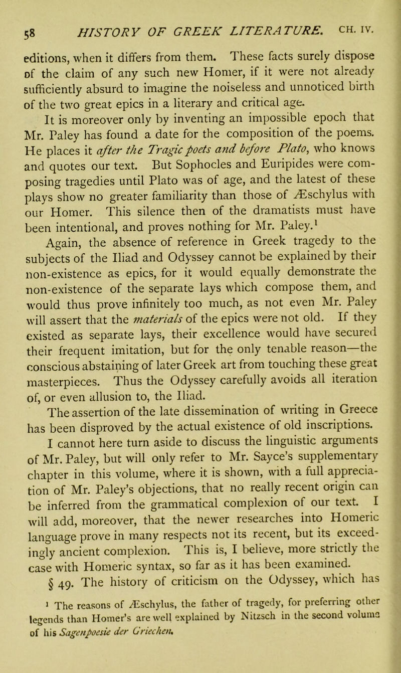 editions, when it differs from them. These facts surely dispose of the claim of any such new Homer, if it were not already sufficiently absurd to imagine the noiseless and unnoticed birth of the two great epics in a literary and critical age. It is moreover only by inventing an impossible epoch that Mr. Paley has found a date for the composition of the poems. He places it after the Tragic poets and before Plato, who knows and quotes our text. But Sophocles and Euripides were com- posing tragedies until Plato was of age, and the latest of these plays show no greater familiarity than those of /Eschylus with our Homer. This silence then of the dramatists must have been intentional, and proves nothing for Mr. Paley.1 Again, the absence of reference in Greek tragedy to the subjects of the Iliad and Odyssey cannot be explained by their non-existence as epics, for it would equally demonstrate the non-existence of the separate lays which compose them, and would thus prove infinitely too much, as not even Mr. Paley will assert that the materials of the epics were not old. If they existed as separate lays, their excellence would have secured their frequent imitation, but for the only tenable reason—the conscious abstaining of later Greek art from touching these great masterpieces. Thus the Odyssey carefully avoids all iteration of, or even allusion to, the Iliad. The assertion of the late dissemination of writing in Greece has been disproved by the actual existence of old inscriptions. I cannot here turn aside to discuss the linguistic arguments of Mr. Paley, but will only refer to Mr. Sayce’s supplementary chapter in this volume, where it is shown, with a full apprecia- tion of Mr. Paley’s objections, that no really recent origin can be inferred from the grammatical complexion of our text. I will add, moreover, that the newer researches into Homeric language prove in many respects not its recent, but its exceed- ingly ancient complexion. This is, I believe, more strictly the case with Homeric syntax, so far as it has been examined. § 49. The history of criticism on the Odyssey, which has 1 The reasons of Aschylus, the father of tragedy, for preferring other legends than Homer’s are well explained by Nitzsch in the second volume of his Sagenpoesie der Griec/ien,