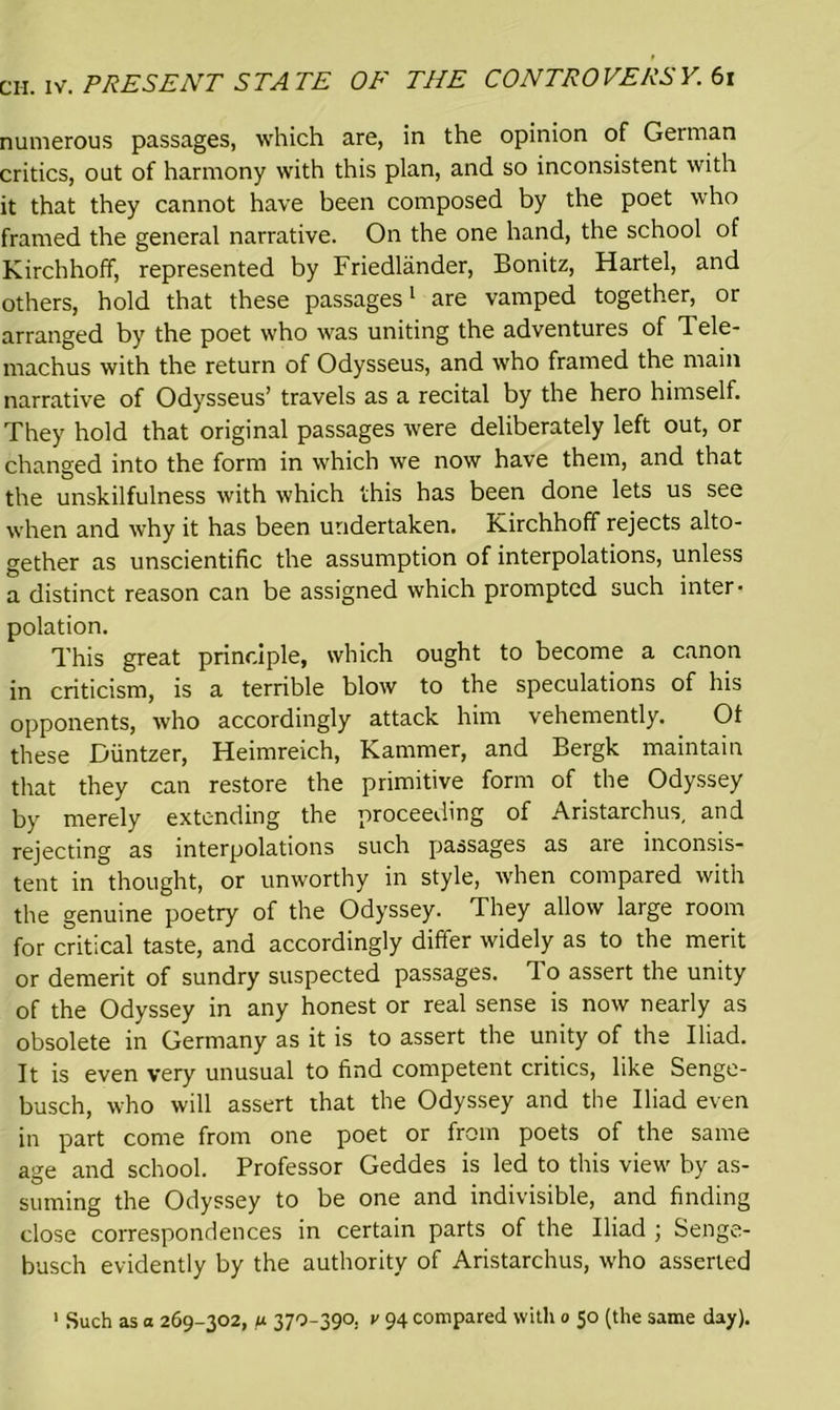 numerous passages, which are, in the opinion of German critics, out of harmony with this plan, and so inconsistent with it that they cannot have been composed by the poet who framed the general narrative. On the one hand, the school of Kirchhoff, represented by Friedlander, Bonitz, Hartel, and others, hold that these passages1 are vamped together, or arranged by the poet who was uniting the adventures of Tele- machus with the return of Odysseus, and who framed the main narrative of Odysseus’ travels as a recital by the hero himself. They hold that original passages were deliberately left out, or changed into the form in which we now have them, and that the unskilfulness with which this has been done lets us see when and why it has been undertaken. Kirchhoff rejects alto- gether as unscientific the assumption of interpolations, unless a distinct reason can be assigned which prompted such inter- polation. This great principle, which ought to become a canon in criticism, is a terrible blow to the speculations of his opponents, who accordingly attack him vehemently. Ot these Diintzer, Heimreich, Kammer, and Bergk maintain that they can restore the primitive form of the Odyssey by merely extending the proceeding of Aristarchus, and rejecting as interpolations such passages as are inconsis- tent in thought, or unworthy in style, when compared with the genuine poetry of the Odyssey. They allow large room for critical taste, and accordingly differ widely as to the merit or demerit of sundry suspected passages. To assert the unity of the Odyssey in any honest or real sense is now nearly as obsolete in Germany as it is to assert the unity of the Iliad. It is even very unusual to find competent critics, like Senge- busch, who will assert that the Odyssey and the Iliad even in part come from one poet or from poets of the same age and school. Professor Geddes is led to this view by as- suming the Odyssey to be one and indivisible, and finding close correspondences in certain parts of the Iliad ; Senge- busch evidently by the authority of Aristarchus, who asserted 1 Such as a 269-302, u 370-390. v 94 compared with 0 50 (the same day).