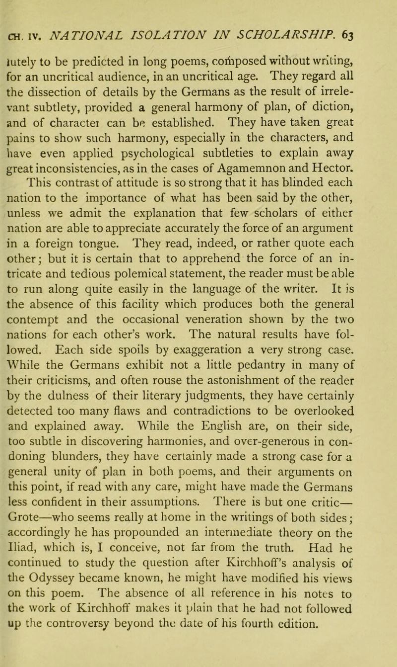 lutely to be predicted in long poems, coiiiposed without writing, for an uncritical audience, in an uncritical age. They regard all the dissection of details by the Germans as the result of irrele- vant subtlety, provided a general harmony of plan, of diction, and of charactei can be established. They have taken great pains to show such harmony, especially in the characters, and have even applied psychological subtleties to explain away great inconsistencies, as in the cases of Agamemnon and Hector. This contrast of attitude is so strong that it has blinded each nation to the importance of what has been said by the other, unless we admit the explanation that few scholars of either nation are able to appreciate accurately the force of an argument in a foreign tongue. They read, indeed, or rather quote each other; but it is certain that to apprehend the force of an in- tricate and tedious polemical statement, the reader must be able to run along quite easily in the language of the writer. It is the absence of this facility which produces both the general contempt and the occasional veneration shown by the two nations for each other’s work. The natural results have fol- lowed. Each side spoils by exaggeration a very strong case. While the Germans exhibit not a little pedantry in many of their criticisms, and often rouse the astonishment of the reader by the dulness of their literary judgments, they have certainly detected too many flaws and contradictions to be overlooked and explained away. While the English are, on their side, too subtle in discovering harmonies, and over-generous in con- doning blunders, they have ceriainly made a strong case for a general unity of plan in both poems, and their arguments on this point, if read with any care, might have made the Germans less confident in their assumptions. There is but one critic— Grote—who seems really at home in the writings of both sides; accordingly he has propounded an intermediate theory on the Iliad, which is, I conceive, not far from the truth. Had he continued to study the question after Kirchhoff’s analysis of the Odyssey became known, he might have modified his views on this poem. The absence of all reference in his notes to the work of Kirchhoff makes it plain that he had not followed up the controversy beyond the date of his fourth edition.