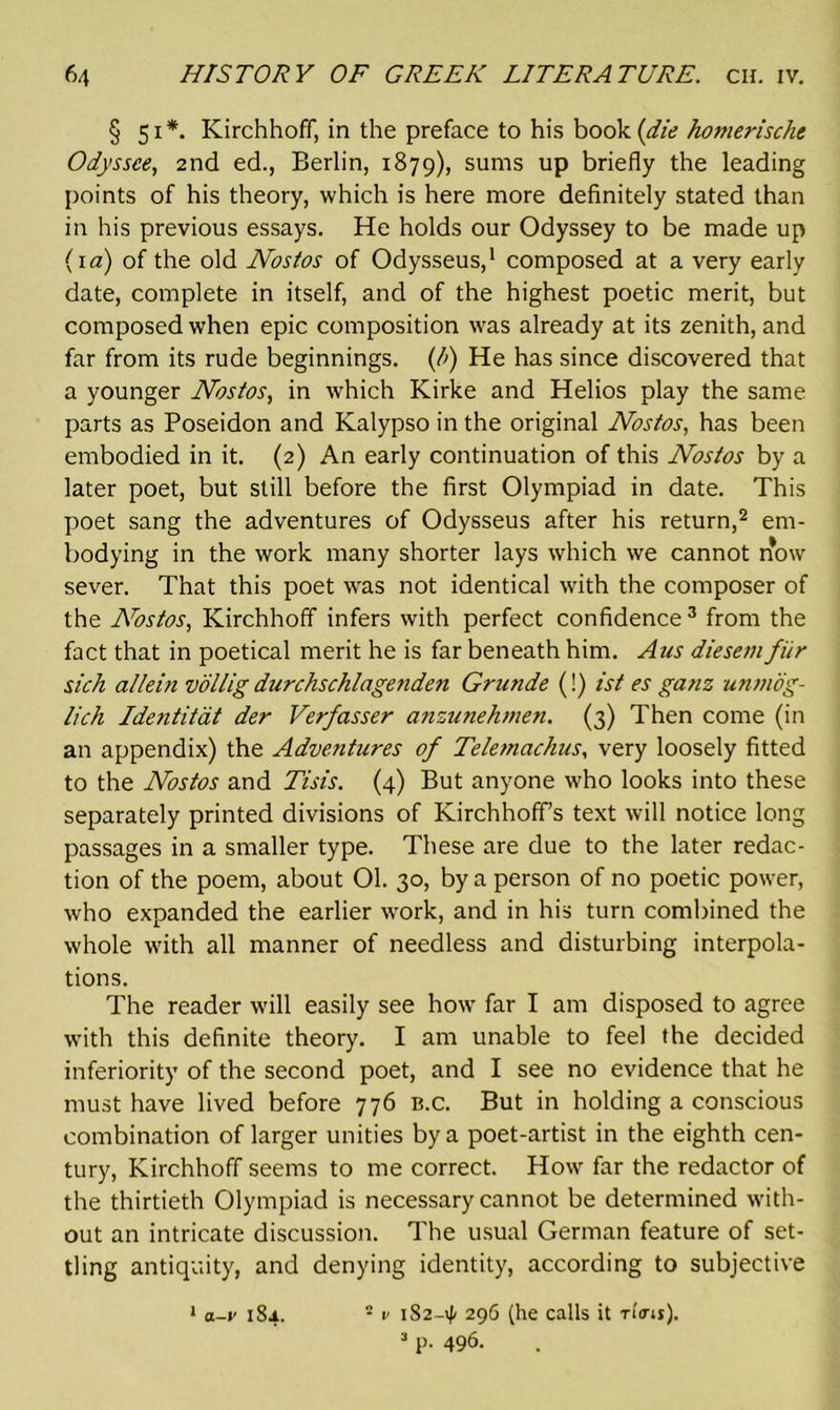 § 51*. Kirchhoff, in the preface to his book {die homerische Odyssee, 2nd ed., Berlin, 1879), sums up briefly the leading points of his theory, which is here more definitely stated than in his previous essays. He holds our Odyssey to be made up (1 a) of the old Nostos of Odysseus,1 composed at a very early date, complete in itself, and of the highest poetic merit, but composed when epic composition was already at its zenith, and far from its rude beginnings. (/>) He has since discovered that a younger Nostos, in which Kirke and Helios play the same parts as Poseidon and Kalypso in the original Nostos, has been embodied in it. (2) An early continuation of this Nostos by a later poet, but still before the first Olympiad in date. This poet sang the adventures of Odysseus after his return,2 em- bodying in the work many shorter lays which we cannot now sever. That this poet was not identical with the composer of the Nostos, Kirchhoff infers with perfect confidence 3 from the fact that in poetical merit he is far beneath him. Ans diesem fiir sich allein vollig durchschlagenden Grunde (!) ist es ganz unmog- lich Idejititat der Verfasser anzunehmen. (3) Then come (in an appendix) the Adventures of Teletnachus, very loosely fitted to the Nostos and Tisis. (4) But anyone who looks into these separately printed divisions of Kirchhoff’s text will notice long passages in a smaller type. These are due to the later redac- tion of the poem, about 01. 30, by a person of no poetic power, who expanded the earlier work, and in his turn combined the whole with all manner of needless and disturbing interpola- tions. The reader will easily see how far I am disposed to agree with this definite theory. I am unable to feel the decided inferiority of the second poet, and I see no evidence that he must have lived before 776 b.c. But in holding a conscious combination of larger unities by a poet-artist in the eighth cen- tury, Kirchhoff seems to me correct. How far the redactor of the thirtieth Olympiad is necessary cannot be determined with- out an intricate discussion. The usual German feature of set- tling antiquity, and denying identity, according to subjective 1 a-i' 184. - v 182-4 296 (he calls it n'o-it). 3 P- 496.