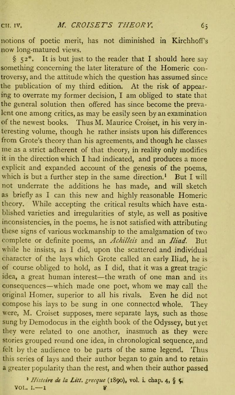 notions of poetic merit, has not diminished in Kirchhoff’s now long-matured views. § 52*. It is hut just to the reader that I should here say something concerning the later literature of the Homeric con- troversy, and the attitude which the question has assumed since the publication of my third edition. At the risk of appear- ing to overrate my former decision, I am obliged to state that the general solution then offered has since become the preva- lent one among critics, as may be easily seen by an examination of the newest books. Thus M. Maurice Croiset, in his very in- teresting volume, though he rather insists upon his differences from Grote’s theory than his agreements, and though he classes me as a strict adherent of that theory, in reality only modifies it in the direction which I had indicated, and produces a more explicit and expanded account of the genesis of the poems, which is but a further step in the same direction.1 But I will not underrate the additions he has made, and will sketch as briefly as I can this new and highly reasonable Homeric theory. While accepting the critical results which have esta- blished varieties and irregularities of style, as well as positive inconsistencies, in the poems, he is not satisfied with attributing these signs of various workmanship to the amalgamation of two complete or definite poems, an Achilleis and an Iliad. But while he insists, as I did, upon the scattered and individual character of the lays which Grote called an early Iliad, he is of course obliged to hold, as I did, that it was a great tragic idea, a great human interest—the wrath of one man and its consequences—which made one poet, whom we may call the original Homer, superior to all his rivals. Even he did not compose his lays to be sung in one connected whole. They were, M. Croiset supposes, mere separate lays, such as those sung by Demodocus in the eighth book of the Odyssey, but yet they were related to one another, inasmuch as they were stories grouped round one idea, in chronological sequence, and felt by the audience to be parts of the same legend. Thus this series of lays and their author began to gain and to retain a greater popularity than the rest, and when their author passed 1 Hi strive de la Litt. grecque (1890), vol. i. chap. 4, § $. VOL. I.—1 9