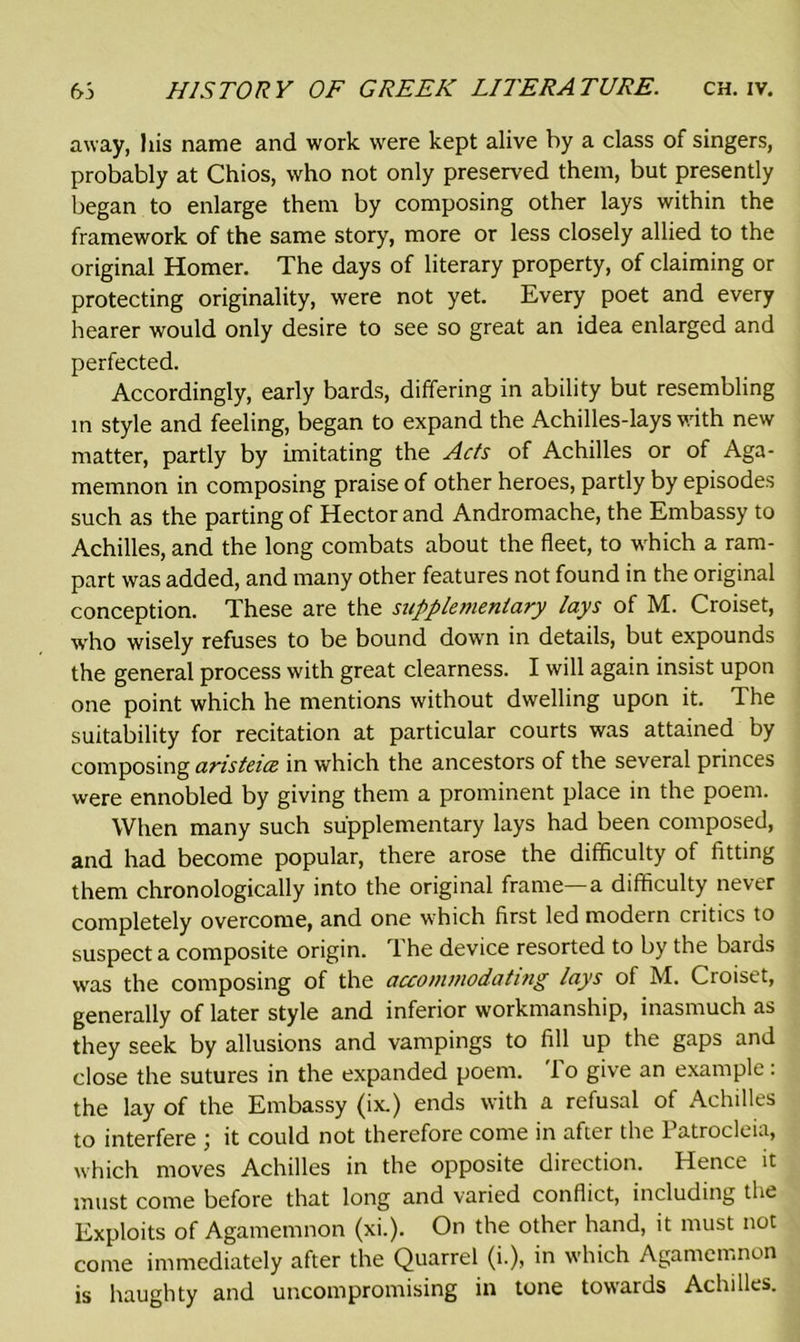 away, his name and work were kept alive by a class of singers, probably at Chios, who not only preserved them, but presently began to enlarge them by composing other lays within the framework of the same story, more or less closely allied to the original Homer. The days of literary property, of claiming or protecting originality, were not yet. Every poet and every hearer would only desire to see so great an idea enlarged and perfected. Accordingly, early bards, differing in ability but resembling in style and feeling, began to expand the Achilles-lays with new matter, partly by imitating the Acts of Achilles or of Aga- memnon in composing praise of other heroes, partly by episodes such as the parting of Hector and Andromache, the Embassy to Achilles, and the long combats about the fleet, to which a ram- part was added, and many other features not found in the original conception. These are the supplementary lays of M. Croiset, who wisely refuses to be bound down in details, but expounds the general process with great clearness. I will again insist upon one point which he mentions without dwelling upon it. The suitability for recitation at particular courts was attained by composing ansteice in which the ancestors of the several princes were ennobled by giving them a prominent place in the poem. When many such supplementary lays had been composed, and had become popular, there arose the difficulty of fitting them chronologically into the original frame—a difficulty never completely overcome, and one which first led modern critics to suspect a composite origin. The device resorted to by the bards was the composing of the accommodating lays of M. Croiset, generally of later style and inferior workmanship, inasmuch as they seek by allusions and vampings to fill up the gaps and close the sutures in the expanded poem. I o give an example: the lay of the Embassy (ix.) ends with a refusal of Achilles to interfere ; it could not therefore come in after the Patrocleia, which moves Achilles in the opposite direction. Hence it must come before that long and varied conflict, including the Exploits of Agamemnon (xi.). On the other hand, it must not come immediately after the Quarrel (i.), in which Agamemnon is haughty and uncompromising in tone towards Achilles.