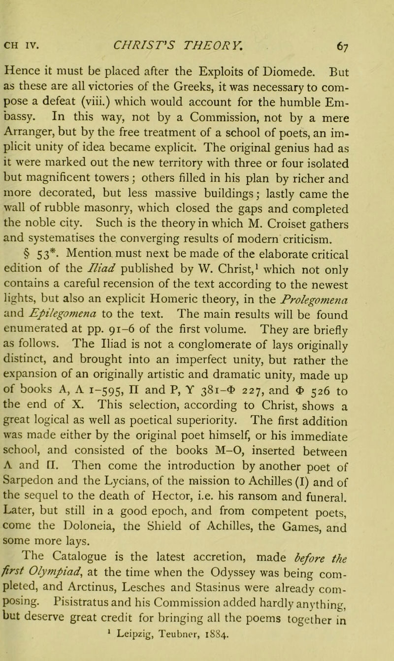 Hence it must be placed after the Exploits of Diomede. But as these are all victories of the Greeks, it was necessary to com- pose a defeat (viii.) which would account for the humble Em- bassy. In this way, not by a Commission, not by a mere Arranger, but by the free treatment of a school of poets, an im- plicit unity of idea became explicit. The original genius had as it were marked out the new territory with three or four isolated but magnificent towers; others filled in his plan by richer and more decorated, but less massive buildings; lastly came the wall of rubble masonry, which closed the gaps and completed the noble city. Such is the theory in which M. Croiset gathers and systematises the converging results of modern criticism. § 53*. Mention must next be made of the elaborate critical edition of the Iliad published by W. Christ,1 which not only contains a careful recension of the text according to the newest lights, but also an explicit Homeric theory, in the Prolegomena and Epilegomena to the text. The main results will be found enumerated at pp. 91-6 of the first volume. They are briefly as follows. The Iliad is not a conglomerate of lays originally distinct, and brought into an imperfect unity, but rather the expansion of an originally artistic and dramatic unity, made up of books A, A 1-595, n and P, Y 381-$ 227, and <£ 526 to the end of X. This selection, according to Christ, shows a great logical as well as poetical superiority. The first addition was made either by the original poet himself, or his immediate school, and consisted of the books M-O, inserted between A and Q. Then come the introduction by another poet of Sarpedon and the Lycians, of the mission to Achilles (I) and of the sequel to the death of Hector, i.e. his ransom and funeral. Later, but still in a good epoch, and from competent poets, come the Doloneia, the Shield of Achilles, the Games, and some more lays. The Catalogue is the latest accretion, made before the first Olytnpiad, at the time when the Odyssey was being com- pleted, and Arctinus, Lesches and Stasinus were already com- posing. Pisistratus and his Commission added hardly anything, but deserve great credit for bringing all the poems together in 1 Leipzig, Teubner, 1884.