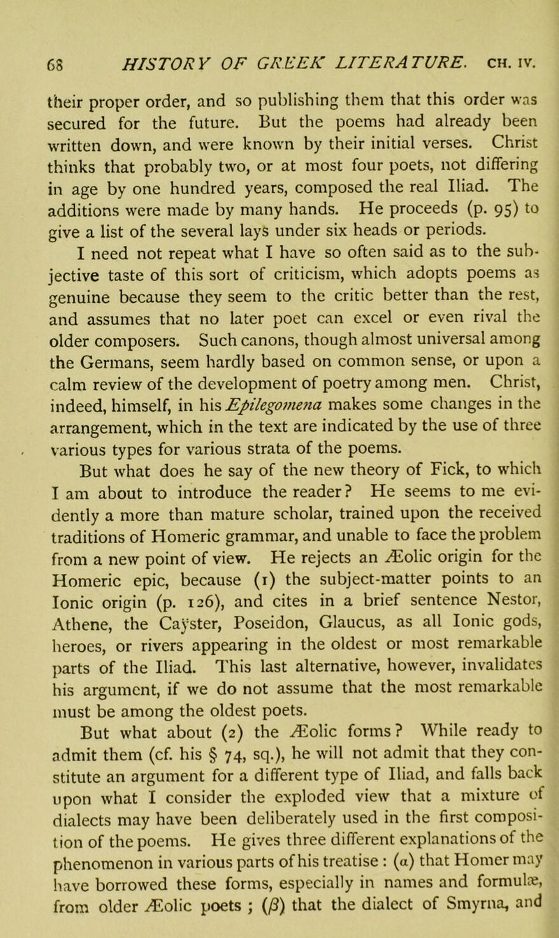 their proper order, and so publishing them that this order was secured for the future. But the poems had already been written down, and were known by their initial verses. Christ thinks that probably two, or at most four poets, not differing in age by one hundred years, composed the real Iliad. The additions were made by many hands. He proceeds (p. 95) to give a list of the several lays under six heads or periods. I need not repeat what I have so often said as to the sub- jective taste of this sort of criticism, which adopts poems as genuine because they seem to the critic better than the rest, and assumes that no later poet can excel or even rival the older composers. Such canons, though almost universal among the Germans, seem hardly based on common sense, or upon a calm review of the development of poetry among men. Christ, indeed, himself, in his Epilegome?ia makes some changes in the arrangement, which in the text are indicated by the use of three various types for various strata of the poems. But what does he say of the new theory of Fick, to which I am about to introduce the reader ? He seems to me evi- dently a more than mature scholar, trained upon the received traditions of Homeric grammar, and unable to face the problem from a new point of view. He rejects an Hiolic origin for the Homeric epic, because (r) the subject-matter points to an Ionic origin (p. 126), and cites in a brief sentence Nestor, Athene, the Cayster, Poseidon, Glaucus, as all Ionic gods, heroes, or rivers appearing in the oldest or most remarkable parts of the Iliad. This last alternative, however, invalidates his argument, if we do not assume that the most remarkable must be among the oldest poets. But what about (2) the vEolic forms? While ready to admit them (cf. his § 74, sq.), he will not admit that they con- stitute an argument for a different type of Iliad, and falls back upon what I consider the exploded view that a mixture of dialects may have been deliberately used in the first composi- tion of the poems. He gives three different explanations of the phenomenon in various parts of his treatise : (a) that Homer may have borrowed these forms, especially in names and formula, from older vEolic poets ; (/3) that the dialect of Smyrna, and