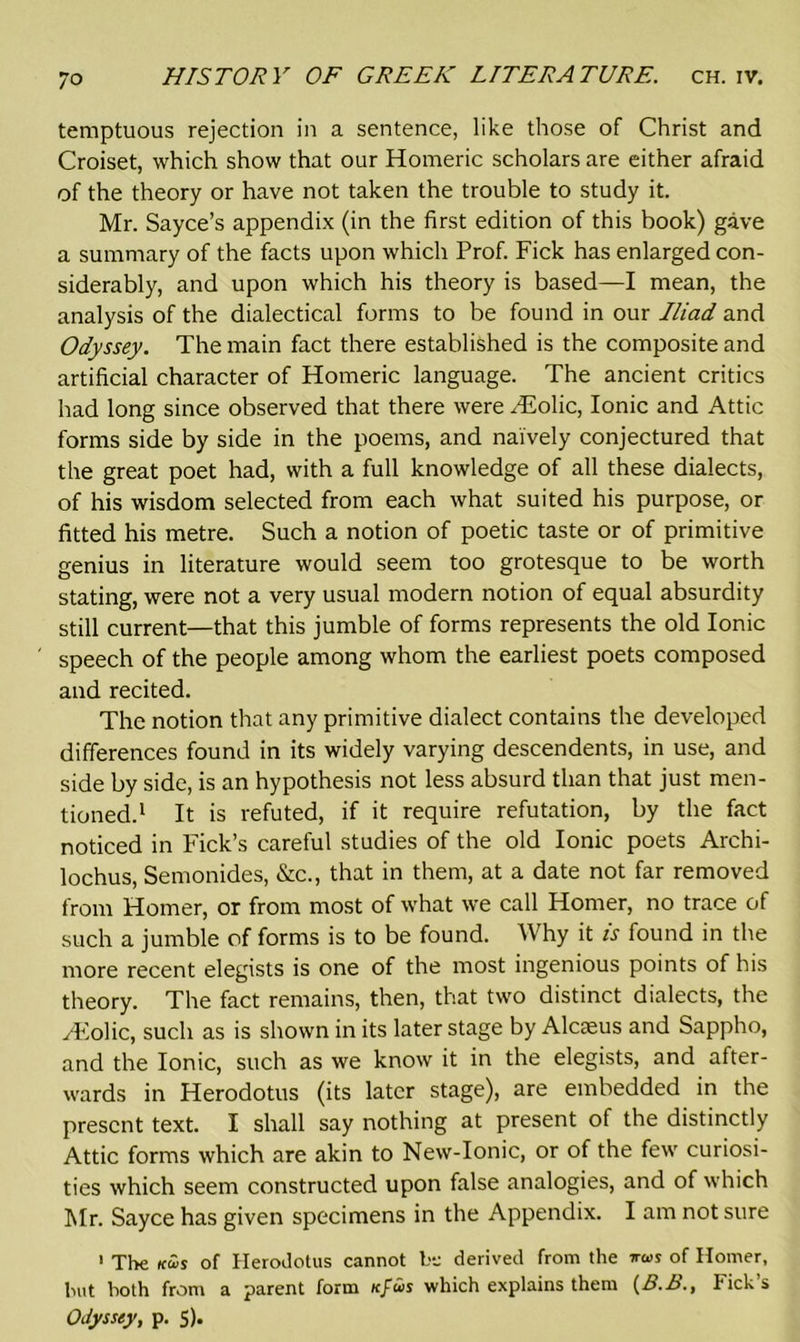 temptuous rejection in a sentence, like those of Christ and Croiset, which show that our Homeric scholars are either afraid of the theory or have not taken the trouble to study it. Mr. Sayce’s appendix (in the first edition of this book) gave a summary of the facts upon which Prof. Fick has enlarged con- siderably, and upon which his theory is based—I mean, the analysis of the dialectical forms to be found in our Iliad and Odyssey. The main fact there established is the composite and artificial character of Homeric language. The ancient critics had long since observed that there were Htolic, Ionic and Attic forms side by side in the poems, and naively conjectured that the great poet had, with a full knowledge of all these dialects, of his wisdom selected from each what suited his purpose, or fitted his metre. Such a notion of poetic taste or of primitive genius in literature would seem too grotesque to be worth stating, were not a very usual modern notion of equal absurdity still current—that this jumble of forms represents the old Ionic speech of the people among whom the earliest poets composed and recited. The notion that any primitive dialect contains the developed differences found in its widely varying descendents, in use, and side by side, is an hypothesis not less absurd than that just men- tioned.1 It is refuted, if it require refutation, by the fact noticed in Fick’s careful studies of the old Ionic poets Archi- lochus, Semonides, &c., that in them, at a date not far removed from Homer, or from most of what we call Homer, no trace of such a jumble of forms is to be found. Why it is found in the more recent elegists is one of the most ingenious points of his theory. The fact remains, then, that two distinct dialects, the /Folic, such as is shown in its later stage by Alcaeus and Sappho, and the Ionic, such as we know it in the elegists, and after- wards in Herodotus (its later stage), are embedded in the present text. I shall say nothing at present of the distinctly Attic forms which are akin to New-Ionic, or of the few curiosi- ties which seem constructed upon false analogies, and of which Mr. Sayce has given specimens in the Appendix. I am not sure ' The ku,s of Herodotus cannot be derived from the of Homer, but both from a parent form icfus which explains them (B.B., Fick’s Odyssey, p. 5).