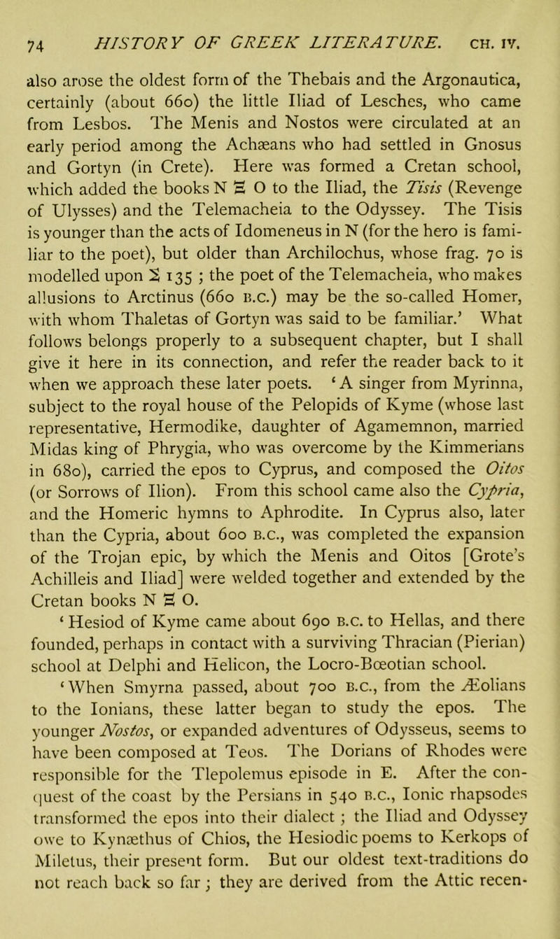 also arose the oldest form of the Thebais and the Argonautica, certainly (about 660) the little Iliad of Lesches, who came from Lesbos. The Menis and Nostos were circulated at an early period among the Achseans who had settled in Gnosus and Gortyn (in Crete). Here was formed a Cretan school, which added the books N H O to the Iliad, the Tisis (Revenge of Ulysses) and the Telemacheia to the Odyssey. The Tisis is younger than the acts of Idomeneus in N (for the hero is fami- liar to the poet), but older than Archilochus, whose frag. 70 is modelled upon % 135 ; the poet of the Telemacheia, who makes allusions to Arctinus (660 b.c.) may be the so-called Homer, with whom Thaletas of Gortyn was said to be familiar.’ What follows belongs properly to a subsequent chapter, but I shall give it here in its connection, and refer the reader back to it when we approach these later poets. ‘ A singer from Myrinna, subject to the royal house of the Pelopids of Kyme (whose last representative, Hermodike, daughter of Agamemnon, married Midas king of Phrygia, who was overcome by the Kimmerians in 680), carried the epos to Cyprus, and composed the Oitos (or Sorrows of Ilion). From this school came also the Cypria, and the Homeric hymns to Aphrodite. In Cyprus also, later than the Cypria, about 600 b.c., was completed the expansion of the Trojan epic, by which the Menis and Oitos [Grote’s Achilleis and Iliad] were welded together and extended by the Cretan books N 3 O. * Hesiod of Kyme came about 690 b.c. to Hellas, and there founded, perhaps in contact with a surviving Thracian (Pierian) school at Delphi and Helicon, the Locro-Boeotian school. ‘When Smyrna passed, about 700 B.c., from the Hiolians to the Ionians, these latter began to study the epos. The younger Nostos, or expanded adventures of Odysseus, seems to have been composed at Teos. The Dorians of Rhodes were responsible for the Tlepolemus episode in E. After the con- quest of the coast by the Persians in 540 b.c., Ionic rhapsodes transformed the epos into their dialect ; the Iliad and Odyssey owe to Kyntethus of Chios, the Hesiodic poems to Kerkops of Miletus, their present form. But our oldest text-traditions do not reach back so far • they are derived from the Attic recen-