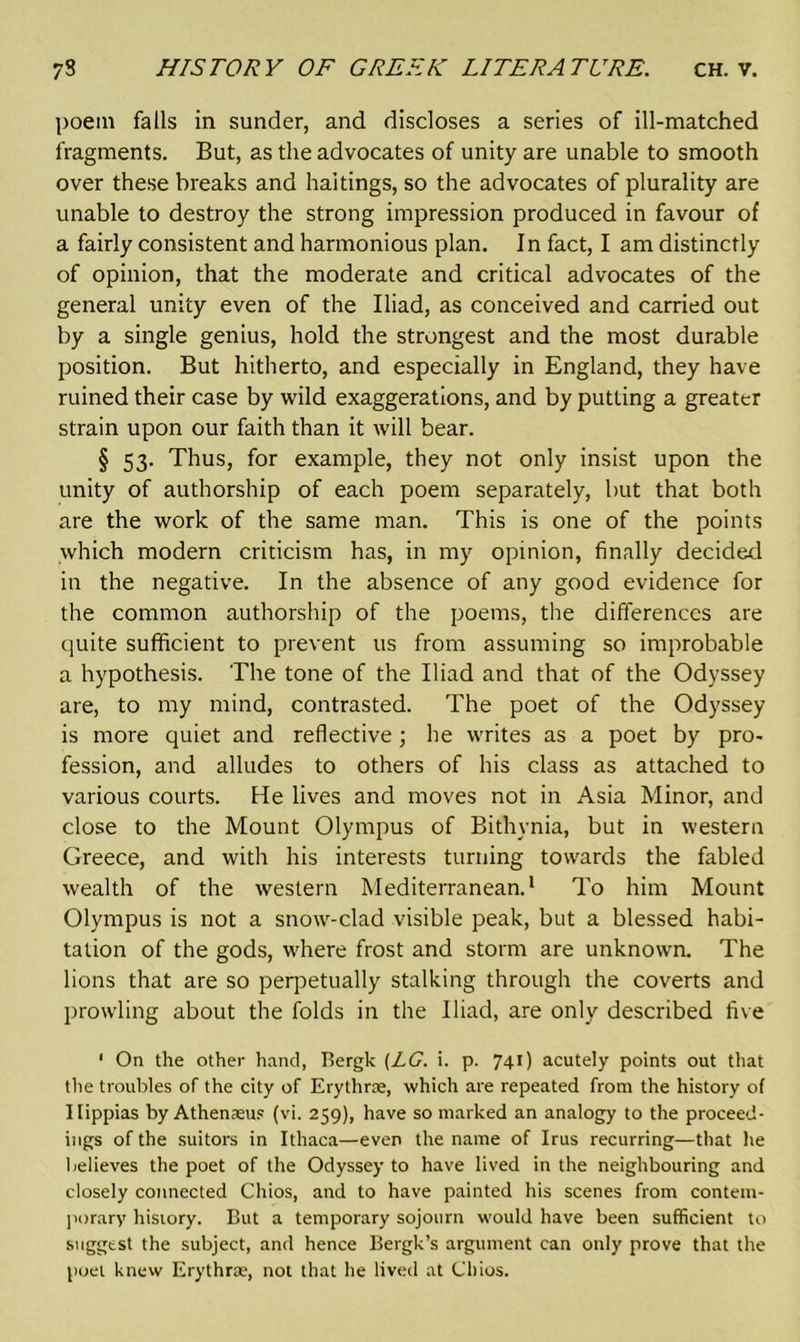 poem falls in sunder, and discloses a series of ill-matched fragments. But, as the advocates of unity are unable to smooth over these breaks and haitings, so the advocates of plurality are unable to destroy the strong impression produced in favour of a fairly consistent and harmonious plan. In fact, I am distinctly of opinion, that the moderate and critical advocates of the general unity even of the Iliad, as conceived and carried out by a single genius, hold the strongest and the most durable position. But hitherto, and especially in England, they have ruined their case by wild exaggerations, and by putting a greater strain upon our faith than it will bear. § 53. Thus, for example, they not only insist upon the unity of authorship of each poem separately, but that both are the work of the same man. This is one of the points which modern criticism has, in my opinion, finally decided in the negative. In the absence of any good evidence for the common authorship of the poems, the differences are quite sufficient to prevent us from assuming so improbable a hypothesis. The tone of the Iliad and that of the Odyssey are, to my mind, contrasted. The poet of the Odyssey is more quiet and reflective; he writes as a poet by pro- fession, and alludes to others of his class as attached to various courts. He lives and moves not in Asia Minor, and close to the Mount Olympus of Bithynia, but in western Greece, and with his interests turning towards the fabled wealth of the western Mediterranean.1 To him Mount Olympus is not a snow-clad visible peak, but a blessed habi- tation of the gods, where frost and storm are unknown. The lions that are so perpetually stalking through the coverts and prowling about the folds in the Iliad, are only described five ' On the other hand, Bergk [LG. i. p. 741) acutely points out that the troubles of the city of Erythne, which are repeated from the history of Ilippias by Athenaeus (vi. 259), have so marked an analogy to the proceed- ings of the suitors in Ithaca—even the name of Irus recurring—that lie believes the poet of the Odyssey to have lived in the neighbouring and closely connected Chios, and to have painted his scenes from contem- porary history. But a temporary sojourn would have been sufficient to suggest the subject, and hence Bergk’s argument can only prove that the poet knew Erythrae, not that he lived at Chios.