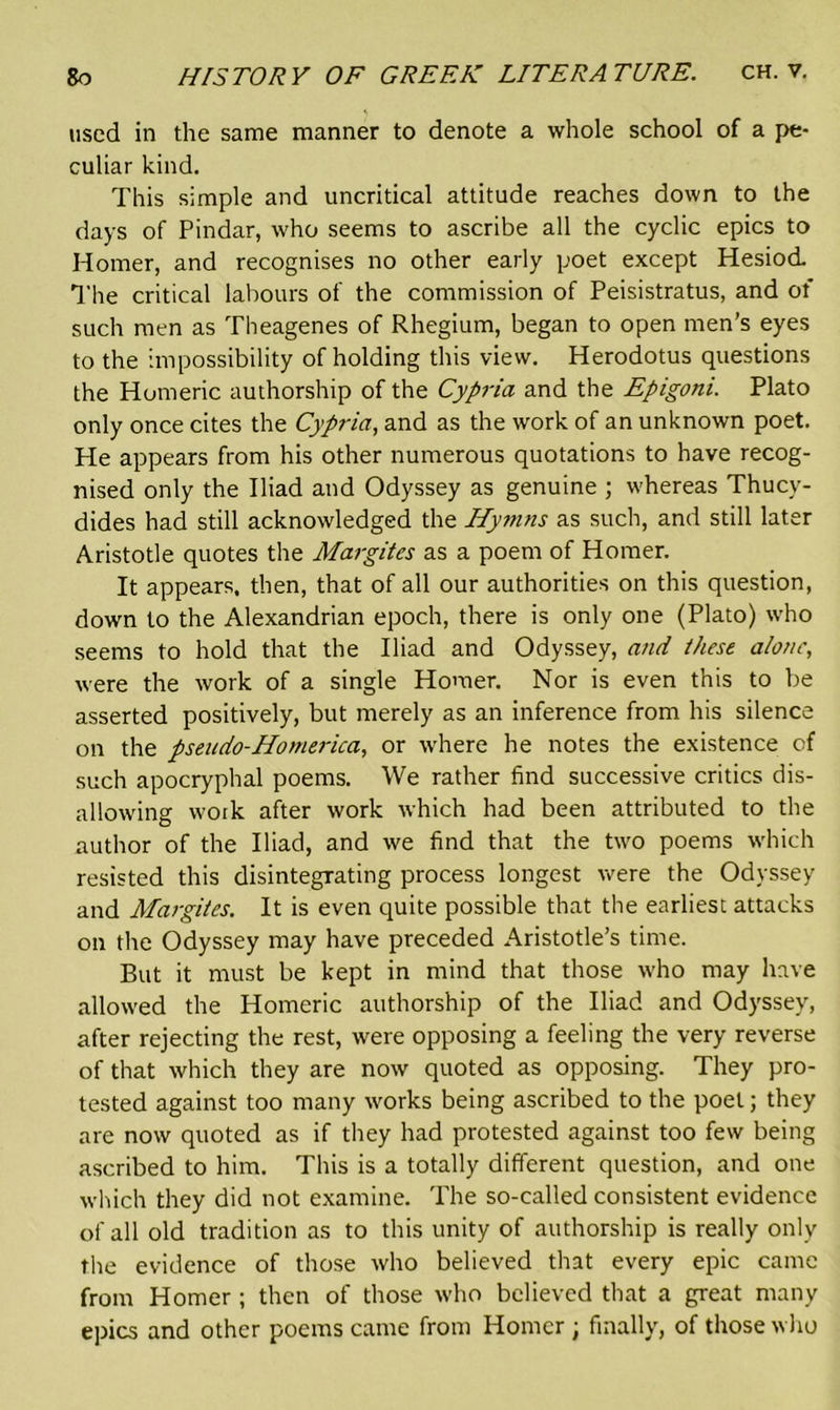 used in the same manner to denote a whole school of a pe- culiar kind. This simple and uncritical attitude reaches down to the days of Pindar, who seems to ascribe all the cyclic epics to Homer, and recognises no other early poet except Hesiod Tlie critical labours of the commission of Peisistratus, and of such men as Theagenes of Rhegium, began to open men’s eyes to the impossibility of holding this view. Herodotus questions the Homeric authorship of the Cypria and the Epigoni. Plato only once cites the Cypria, and as the work of an unknown poet. He appears from his other numerous quotations to have recog- nised only the Iliad and Odyssey as genuine ; whereas Thucy- dides had still acknowledged the Hymns as such, and still later Aristotle quotes the Margites as a poem of Homer. It appears, then, that of all our authorities on this question, down to the Alexandrian epoch, there is only one (Plato) who seems to hold that the Iliad and Odyssey, and these alone, were the work of a single Homer. Nor is even this to be asserted positively, but merely as an inference from his silence on the pseudo-Homerica, or where he notes the existence of such apocryphal poems. We rather find successive critics dis- allowing work after work which had been attributed to the author of the Iliad, and we find that the two poems which resisted this disintegrating process longest were the Odyssey and Margites. It is even quite possible that the earliest attacks on the Odyssey may have preceded Aristotle’s time. But it must be kept in mind that those who may have allowed the Homeric authorship of the Iliad and Odyssey, after rejecting the rest, were opposing a feeling the very reverse of that which they are now quoted as opposing. They pro- tested against too many works being ascribed to the poet; they are now quoted as if they had protested against too few being ascribed to him. This is a totally different question, and one which they did not examine. The so-called consistent evidence of all old tradition as to this unity of authorship is really only the evidence of those who believed that every epic came from Homer ; then of those who believed that a great many epics and other poems came from Homer ; finally, of those who