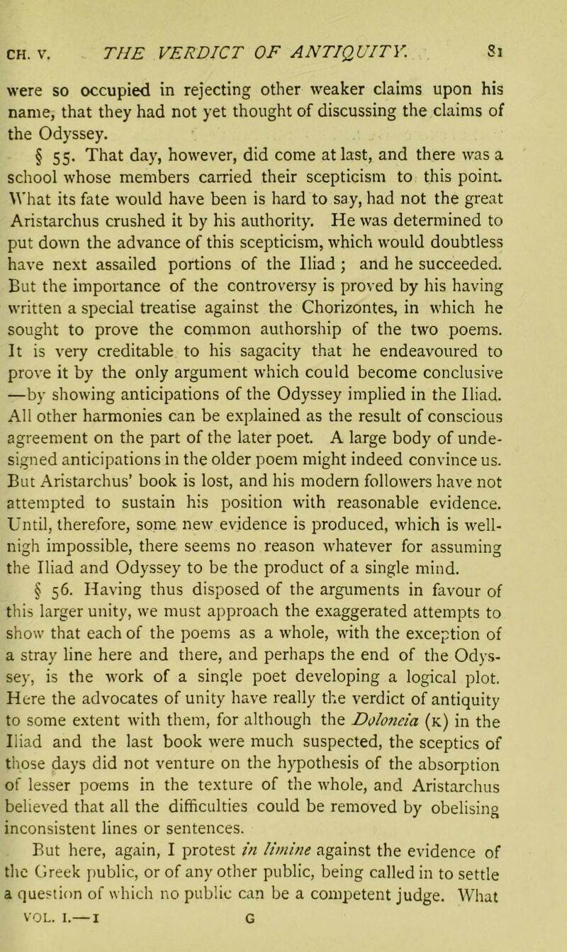 Si were so occupied in rejecting other weaker claims upon his name, that they had not yet thought of discussing the claims of the Odyssey. § 55. That day, however, did come at last, and there was a school whose members carried their scepticism to this point What its fate would have been is hard to say, had not the great Aristarchus crushed it by his authority. He was determined to put down the advance of this scepticism, which would doubtless have next assailed portions of the Iliad; and he succeeded. But the importance of the controversy is proved by his having written a special treatise against the Chorizontes, in which he sought to prove the common authorship of the two poems. It is very creditable to his sagacity that he endeavoured to prove it by the only argument which could become conclusive —by showing anticipations of the Odyssey implied in the Iliad. All other harmonies can be explained as the result of conscious agreement on the part of the later poet. A large body of unde- signed anticipations in the older poem might indeed convince us. But Aristarchus’ book is lost, and his modern followers have not attempted to sustain his position with reasonable evidence. Until, therefore, some new evidence is produced, which is well- nigh impossible, there seems no reason whatever for assuming the Iliad and Odyssey to be the product of a single mind. § 56. Having thus disposed of the arguments in favour of this larger unity, we must approach the exaggerated attempts to show that each of the poems as a whole, with the exception of a stray line here and there, and perhaps the end of the Odys- sey, is the work of a single poet developing a logical plot. Here the advocates of unity have really the verdict of antiquity to some extent with them, for although the Doloncia (k) in the Iliad and the last book were much suspected, the sceptics of those days did not venture on the hypothesis of the absorption of lesser poems in the texture of the whole, and Aristarchus believed that all the difficulties could be removed by obelising inconsistent lines or sentences. But here, again, I protest in limine against the evidence of the Greek public, or of any other public, being called in to settle a question of which no public can be a competent judge. What vol. 1.—1 G