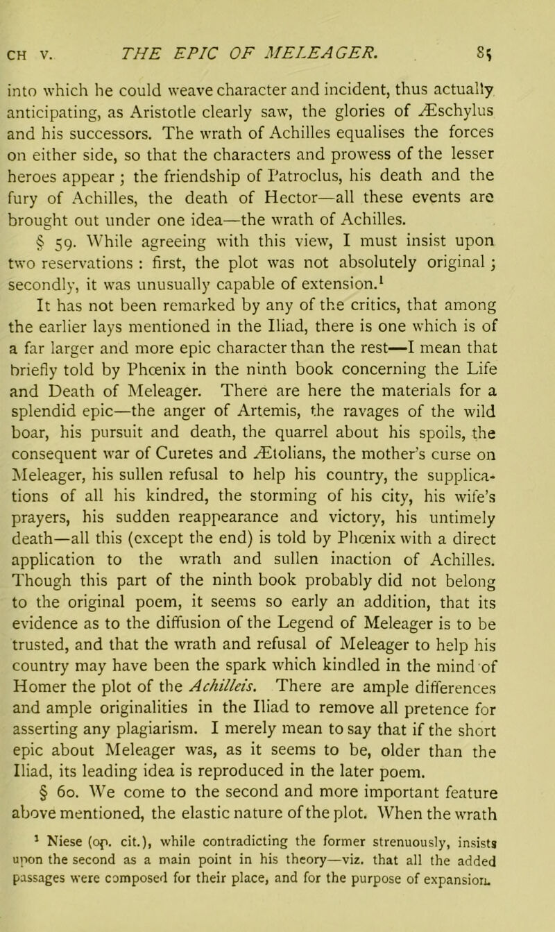 THE EPIC OF MELEAGER. into which he could weave character and incident, thus actually anticipating, as Aristotle clearly saw, the glories of ^Eschylus and his successors. The wrath of Achilles equalises the forces on either side, so that the characters and prowess of the lesser heroes appear ; the friendship of Patroclus, his death and the fury of Achilles, the death of Hector—all these events are brought out under one idea—the wrath of Achilles. § 59. While agreeing with this view, I must insist upon two reservations : first, the plot was not absolutely original; secondly, it was unusually capable of extension.1 It has not been remarked by any of the critics, that among the earlier lays mentioned in the Iliad, there is one which is of a far larger and more epic character than the rest—I mean that briefly told by Phcenix in the ninth book concerning the Life and Death of Meleager. There are here the materials for a splendid epic—the anger of Artemis, the ravages of the wild boar, his pursuit and death, the quarrel about his spoils, the consequent war of Curetes and yEtolians, the mother’s curse on Meleager, his sullen refusal to help his country, the supplica- tions of all his kindred, the storming of his city, his wife’s prayers, his sudden reappearance and victory, his untimely death—all this (except the end) is told by Phoenix with a direct application to the wrath and sullen inaction of Achilles. Though this part of the ninth book probably did not belong to the original poem, it seems so early an addition, that its evidence as to the diffusion of the Legend of Meleager is to be trusted, and that the wrath and refusal of Meleager to help his country may have been the spark which kindled in the mind of Homer the plot of the Achilleis. There are ample differences and ample originalities in the Iliad to remove all pretence for asserting any plagiarism. I merely mean to say that if the short epic about Meleager was, as it seems to be, older than the Iliad, its leading idea is reproduced in the later poem. § 60. We come to the second and more important feature above mentioned, the elastic nature of the plot. When the wrath 1 Niese (op. cit.), while contradicting the former strenuously, insists upon the second as a main point in his theory—viz. that all the added passages were composed for their place, and for the purpose of expansion.