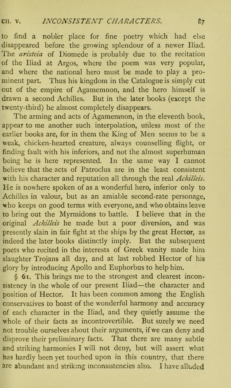 to find a nobler place for fine poetry which had else disappeared before the growing splendour of a newer Iliad. The aris/eia of Diomede is probably due to the recitation of the Iliad at Argos, where the poem was very popular, and where the national hero must be made to play a pro- minent part. Thus his kingdom in the Catalogue is simply cut out of the empire of Agamemnon, and the hero himself is drawn a second Achilles. But in the later books (except the twenty-third) he almost completely disappears. The arming and acts of Agamemnon, in the eleventh book, appear to me another such interpolation, unless most of the earlier books are, for in them the King of Men seems to be a weak, chicken-hearted creature, always counselling flight, or finding fault with his inferiors, and not the almost superhuman being he is here represented. In the same way I cannot believe that the acts of Patroclus are in the least consistent with his character and reputation all through the real Achilleis. He is nowhere spoken of as a wonderful hero, inferior only to Achilles in valour, but as an amiable second-rate personage, who keeps on good terms with everyone, and who obtains leave to bring out the Myrmidons to battle. I believe that in the original Achilleis he made but a poor diversion, and was presently slain in fair fight at the ships by the great Hector, as indeed the later books distinctly imply. But the subsequent poets who recited in the interests of Greek vanity made him slaughter Trojans all day, and at last robbed Hector of his glory by introducing Apollo and Euphorbus to help him. § 61. This brings me to the strongest and clearest incon- sistency in the whole of our present Iliad—the character and position of Hector. It has been common among the English conservatives to boast of the wonderful harmony and accuracy of each character in the Iliad, and they quietly assume the whole of their facts as incontrovertible. But surely we need not trouble ourselves about their arguments, if we can deny and disprove their preliminary facts. That there are many subtle and striking harmonies I will not deny, but will assert what has hardly been yet touched upon in this country, that there are abundant and striking inconsistencies also. I have alluded