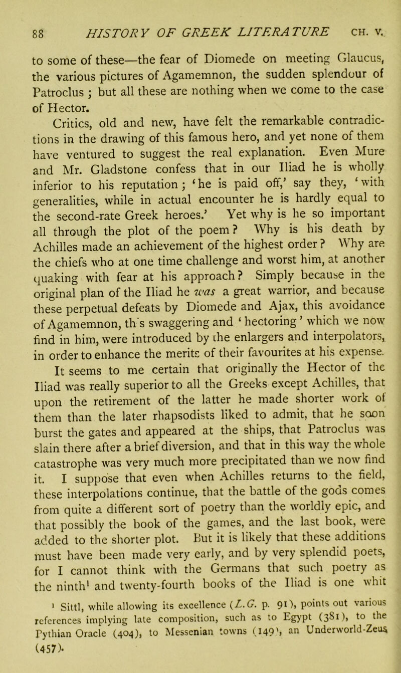 to some of these—the fear of Diomede on meeting Glaucus, the various pictures of Agamemnon, the sudden splendour of Patroclus ; but all these are nothing when we come to the case of Hector. Critics, old and new, have felt the remarkable contradic- tions in the drawing of this famous hero, and yet none of them have ventured to suggest the real explanation. Even Mure and Mr. Gladstone confess that in our Iliad he is wholly inferior to his reputation; ‘he is paid off,’ say they, ‘ with generalities, while in actual encounter he is hardly equal to the second-rate Greek heroes.’ Yet why is he so important all through the plot of the poem ? Why is his death by Achilles made an achievement of the highest order ? Why are the chiefs who at one time challenge and worst him, at another quaking with fear at his approach? Simply because in the original plan of the Iliad he was a great warrior, and because these perpetual defeats by Diomede and Ajax, this avoidance of Agamemnon, th's swaggering and ‘ hectoring ’ which we now find in him, were introduced by the enlargers and interpolators, in order to enhance the merits of their favourites at his expense. It seems to me certain that originally the Hector of the Iliad was really superior to all the Greeks except Achilles, that upon the retirement of the latter he made shorter work of them than the later rhapsodists liked to admit, that he soon burst the gates and appeared at the ships, that Patroclus was slain there after a brief diversion, and that in this way the whole catastrophe was very much more precipitated than we now find it. I suppose that even when Achilles returns to the field, these interpolations continue, that the battle of the goes comes from quite a different sort of poetry than the worldly epic, and that possibly the book of the games, and the last book, were added to the shorter plot. But it is likely that these additions must have been made very early, and by very splendid poets, for I cannot think with the Germans that such poetry as the ninth1 and twenty-fourth books of the Iliad is one whit 1 Sittl, while allowing its excellence (L.G. p. 91), points out various references implying late composition, such as to Egypt (3S1), to the Pythian Oracle (404), to Messenian towns (149S an Under world-Zeus (457)-