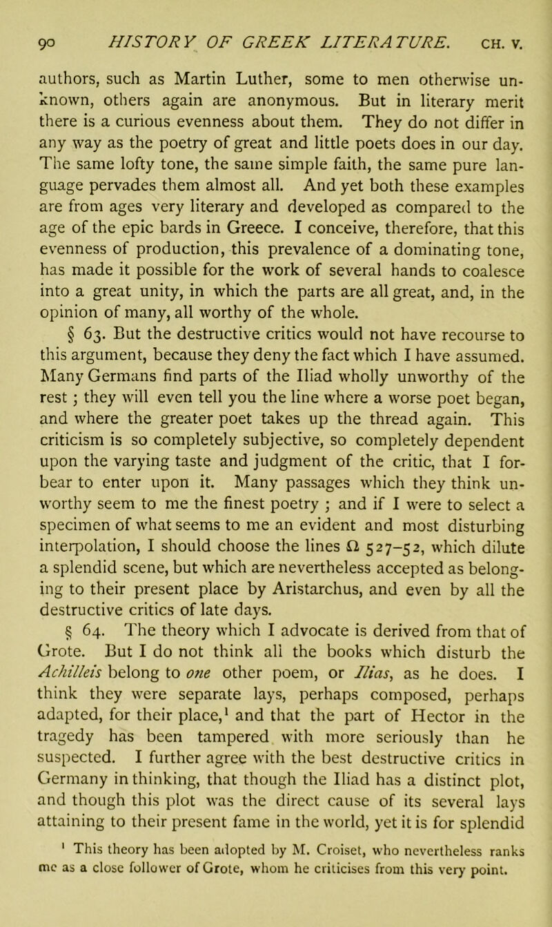 authors, such as Martin Luther, some to men otherwise un- known, others again are anonymous. But in literary merit there is a curious evenness about them. They do not differ in any way as the poetry of great and little poets does in our day. The same lofty tone, the same simple faith, the same pure lan- guage pervades them almost all. And yet both these examples are from ages very literary and developed as compared to the age of the epic bards in Greece. I conceive, therefore, that this evenness of production, this prevalence of a dominating tone, has made it possible for the work of several hands to coalesce into a great unity, in which the parts are all great, and, in the opinion of many, all worthy of the whole. § 63. But the destructive critics would not have recourse to this argument, because they deny the fact which I have assumed. Many Germans find parts of the Iliad wholly unworthy of the rest; they will even tell you the line where a worse poet began, and where the greater poet takes up the thread again. This criticism is so completely subjective, so completely dependent upon the varying taste and judgment of the critic, that I for- bear to enter upon it. Many passages which they think un- worthy seem to me the finest poetry ; and if I were to select a specimen of what seems to me an evident and most disturbing interpolation, I should choose the lines £2 527-52, which dilute a splendid scene, but which are nevertheless accepted as belong- ing to their present place by Aristarchus, and even by all the destructive critics of late days. § 64. The theory which I advocate is derived from that of Grote. But I do not think all the books which disturb the Achilleis belong to one other poem, or Ilias, as he does. I think they were separate lays, perhaps composed, perhaps adapted, for their place,1 and that the part of Hector in the tragedy has been tampered with more seriously than he suspected. I further agree with the best destructive critics in Germany in thinking, that though the Iliad has a distinct plot, and though this plot was the direct cause of its several lays attaining to their present fame in the world, yet it is for splendid 1 This theory has been adopted by M. Croiset, who nevertheless ranks me as a close follower of Grote, whom he criticises from this very point.