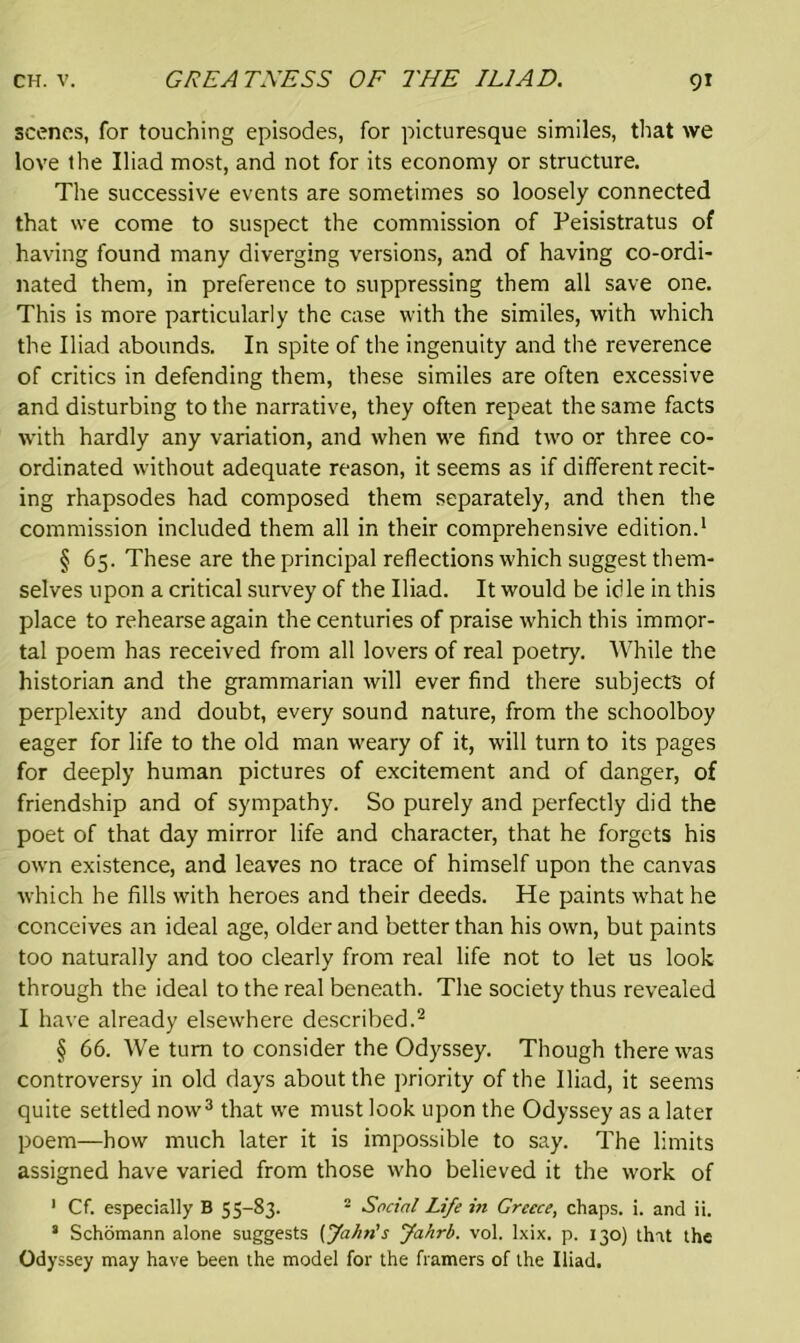 scenes, for touching episodes, for picturesque similes, that we love the Iliad most, and not for its economy or structure. The successive events are sometimes so loosely connected that we come to suspect the commission of Peisistratus of having found many diverging versions, and of having co-ordi- nated them, in preference to suppressing them all save one. This is more particularly the case with the similes, with which the Iliad abounds. In spite of the ingenuity and the reverence of critics in defending them, these similes are often excessive and disturbing to the narrative, they often repeat the same facts with hardly any variation, and when we find two or three co- ordinated without adequate reason, it seems as if different recit- ing rhapsodes had composed them separately, and then the commission included them all in their comprehensive edition.1 § 65. These are the principal reflections which suggest them- selves upon a critical survey of the Iliad. It would be idle in this place to rehearse again the centuries of praise which this immor- tal poem has received from all lovers of real poetry. While the historian and the grammarian will ever find there subjects of perplexity and doubt, every sound nature, from the schoolboy eager for life to the old man weary of it, will turn to its pages for deeply human pictures of excitement and of danger, of friendship and of sympathy. So purely and perfectly did the poet of that day mirror life and character, that he forgets his own existence, and leaves no trace of himself upon the canvas which he fills with heroes and their deeds. He paints what he conceives an ideal age, older and better than his own, but paints too naturally and too clearly from real life not to let us look through the ideal to the real beneath. The society thus revealed I have already elsewhere described.2 § 66. We turn to consider the Odyssey. Though there was controversy in old days about the priority of the Iliad, it seems quite settled now3 that we must look upon the Odyssey as a later poem—how much later it is impossible to say. The limits assigned have varied from those who believed it the work of 1 Cf. especially B 55-83. 2 Social Life in Greece, chaps, i. and ii. * Schomann alone suggests [Jahn's Jahrb. vol. lxix. p. 130) that the Odyssey may have been the model for the framers of the Iliad.