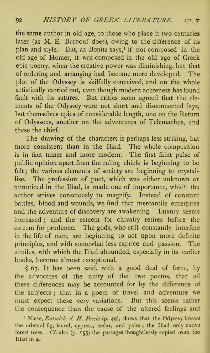 the same author in old age, to those who place it two centuries later (as M. E. Burnouf does), owing to the difference of its plan and style. But, as Bonitz says,1 if not composed in the old age of Homer, it was composed in the old age of Greek epic poetry, when the creative power was diminishing, but that of ordering and arranging had become more developed. The plot of the Odyssey is skilfully conceived, and on the whole artistically carried out, even though modern acuteness has found fault with its sutures. But critics seem agreed that the ele- ments of the Odyssey were not short and disconnected lays, but themselves epics of considerable length, one on the Return of Odysseus, another on the adventures of Telemachus, and these the chief. The drawing of the characters is perhaps less striking, but more consistent than in the Iliad. The whole composition is in fact tamer and more modern. The first faint pulse of public opinion apart from the ruling chiefs is beginning to be felt; the various elements of society are beginning to crystal- lise. The profession of poet, which was either unknown or unnoticed in the Iliad, is made one of importance, which the author strives consciously to magnify. Instead of constant battles, blood and wounds, we find that mercantile enterprise and the adventure of discovery are awakening. Luxury seems increased ; and the esteem for chivalry retires before the esteem for prudence. The gods, who still constantly interfere in the life of men, are beginning to act upon more definite principles, and with somewhat less caprice and passion. The similes, with which the Iliad abounded, especially in its earlier books, become almost exceptional. § 67. It has be<m said, with a good deal of force, by the advocates of the unity of the two poems, that all these differences may be accounted for by the difference of the subjects ; that in a poem of travel and adventure we must expect these very variations. But this seems rather the consequence than the cause of the altered feelings and 1 Niese, Entunck. d. H. Poesie (p. 49), shows that the Odyssey knows the oriental fig, laurel, cypress, cedar, and palm ; the Iliad only native forest trees. Cf. also (p. 155) the passages thoughtlessly copied irom the Iliad in <p.