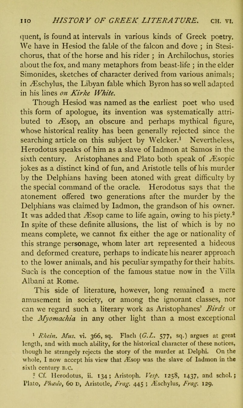 quent, is found at intervals in various kinds of Greek poetry. We have in Hesiod the fable of the falcon and dove ; in Stesi- chorus, that of the horse and his rider ; in Archilochus, stories about the fox, and many metaphors from beast-life ; in the elder Simonides, sketches of character derived from various animals; in Hischylus, the Libyan fable which Byron has so well adapted in his lines on Kirke White. Though Hesiod was named as the earliest poet who used this form of apologue, its invention was systematically attri- buted to H£sop, an obscure and perhaps mythical figure, whose historical reality has been generally rejected since the searching article on this subject by Welcker.1 Nevertheless, Herodotus speaks of him as a slave of Iadmon at Samos in the sixth century. Aristophanes and Plato both speak of Hisopic jokes as a distinct kind of fun, and Aristotle tells of his murder by the Delphians having been atoned with great difficulty by the special command of the oracle. Herodotus says that the atonement offered two generations after the murder by the Delphians was claimed by Iadmon, the grandson of his owner. It was added that Hisop came to life again, owing to his piety.2 In spite of these definite allusions, the list of which is by no means complete, we cannot fix either the age or nationality of this strange personage, whom later art represented a hideous and deformed creature, perhaps to indicate his nearer approach to the lower animals, and his peculiar sympathy for their habits. Such is the conception of the famous statue now in the Villa Albani at Rome. This side of literature, however, long remained a mere amusement in society, or among the ignorant classes, nor can we regard such a literary work as Aristophanes’ Birds or the Myomachia in any other light than a most exceptional 1 Rhein. Mus. vi. 366, sq. Flach (G.L. 577, sq.) argues at great length, and with much ability, for the historical character of these notices, though he strangely rejects the story of the murder at Delphi. On the whole, I now accept his view that Asop was the slave of Iadmon in the sixth century B.C. ? Cf. Herodotus, ii. 134; Aristoph. Vesp. 1258, 1437, and schol.; I'lato, Phado, Co D, Aristotle, Frag. 445 ; Aschylus, Frag. 129.