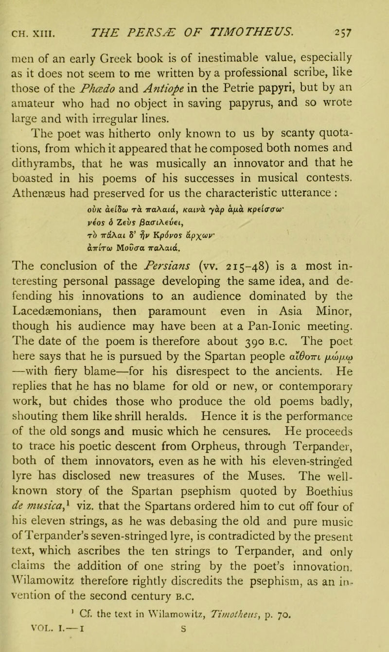 men of an early Greek book is of inestimable value, especially as it does not seem to me written by a professional scribe, like those of the Phcedo and Antiope in the Petrie papyri, but by an amateur who had no object in saving papyrus, and so wrote large and with irregular lines. The poet was hitherto only known to us by scanty quota- tions, from which it appeared that he composed both nomes and dithyrambs, that he was musically an innovator and that he boasted in his poems of his successes in musical contests. Athenaeus had preserved for us the characteristic utterance : oi/K aei'Scu ra iraAaia, xaiva yap ap.a Kpe'io'aw yfos 6 Zeus /3a<nAeu6<, rt> ird\ai S’ ■f)V Kp6vos dpxw airtTti) Mou<ra 7raAaid. The conclusion of the Persians (vv. 215-48) is a most in- teresting personal passage developing the same idea, and de- fending his innovations to an audience dominated by the Lacedaemonians, then paramount even in Asia Minor, though his audience may have been at a Pan-Ionic meeting. The date of the poem is therefore about 390 b.c. The poet here says that he is pursued by the Spartan people oIOottl /j-u/jm —with fiery blame—for his disrespect to the ancients. He replies that he has no blame for old or new, or contemporary work, but chides those who produce the old poems badly, shouting them like shrill heralds. Hence it is the performance of the old songs and music which he censures. He proceeds to trace his poetic descent from Orpheus, through Terpander, both of them innovators, even as he with his eleven-stringed lyre has disclosed new treasures of the Muses. The well- known story of the Spartan psephism quoted by Boethius de musica,1 viz. that the Spartans ordered him to cut off four of his eleven strings, as he was debasing the old and pure music of Terpander’s seven-stringed lyre, is contradicted by the present text, which ascribes the ten strings to Terpander, and only claims the addition of one string by the poet’s innovation. Wilamowitz therefore rightly discredits the psephism, as an in- vention of the second century b.c. 1 Cf. the text in Wilamowitz, Timotheus, p. 70. VOL. I.—1 S