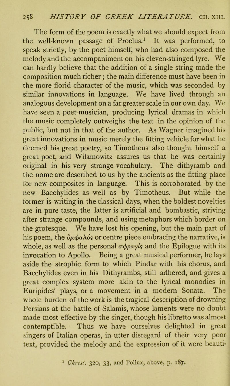 The form of the poem is exactly what we should expect from the well-known passage of Proclus.1 It was performed, to speak strictly, by the poet himself, who had also composed the melody and the accompaniment on his eleven-stringed lyre. We can hardly believe that the addition of a single string made the composition much richer; the main difference must have been in the more florid character of the music, which was seconded by similar innovations in language. We have lived through an analogous development on a far greater scale in our own day. We have seen a poet-musician, producing lyrical dramas in which the music completely outweighs the text in the opinion of the public, but not in that of the author. As Wagner imagined his great innovations in music merely the fitting vehicle for what he deemed his great poetry, so Timotheus also thought himself a great poet, and Wilamowitz assures us that he was certainly original in his very strange vocabulary. The dithyramb and the nome are described to us by the ancients as the fitting place for new composites in language. This is corroborated by the new Bacchylides as well as by Timotheus. But while the former is writing in the classical days, when the boldest novelties are in pure taste, the latter is artificial and bombastic, striving after strange compounds, and using metaphors which border on the grotesque. We have lost his opening, but the main part of his poem, the o^aXos or centre piece embracing the narrative, is whole, as well as the personal a<f>payis and the Epilogue with its invocation to Apollo. Being a great musical performer, he lays aside the strophic form to which Pindar with his chorus, and Bacchylides even in his Dithyrambs, still adhered, and gives a great complex system more akin to the lyrical monodies in Euripides’ plays, or a movement in a modern Sonata. The whole burden of the work is the tragical description of drowning Persians at the battle of Salamis, whose laments were no doubt made most effective by the singer, though his libretto was almost contemptible. Thus we have ourselves delighted in great singers of Italian operas, in utter disregard of their very poor text, provided the melody and the expression of it were beauti- Chrest. 320, 33, and Pollux, above, p. 187. 1