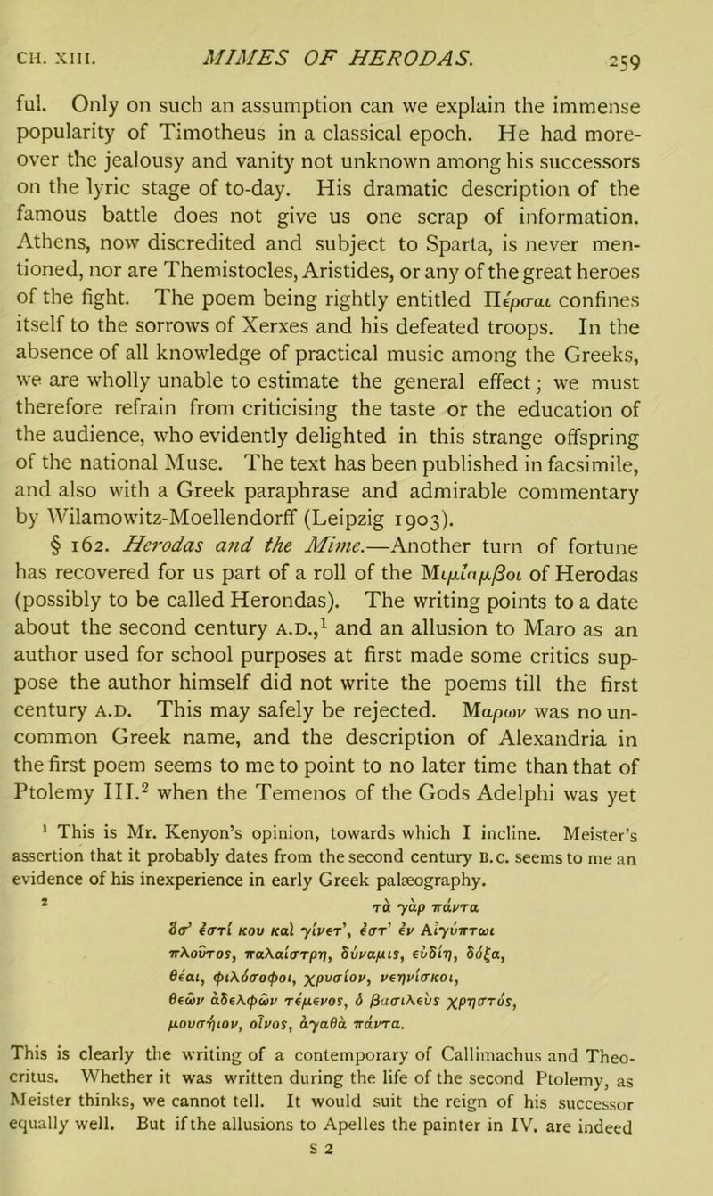 ful. Only on such an assumption can we explain the immense popularity of Timotheus in a classical epoch. He had more- over the jealousy and vanity not unknown among his successors on the lyric stage of to-day. His dramatic description of the famous battle does not give us one scrap of information. Athens, now discredited and subject to Sparta, is never men- tioned, nor are Themistocles, Aristides, or any of the great heroes of the fight. The poem being rightly entitled Ilepo-at confines itself to the sorrows of Xerxes and his defeated troops. In the absence of all knowledge of practical music among the Greeks, we are wholly unable to estimate the general effect; we must therefore refrain from criticising the taste or the education of the audience, who evidently delighted in this strange offspring of the national Muse. The text has been published in facsimile, and also with a Greek paraphrase and admirable commentary by Wilamowitz-Moellendorff (Leipzig 1903). § 162. Herodas and the Mime.—Another turn of fortune has recovered for us part of a roll of the of Herodas (possibly to be called Herondas). The writing points to a date about the second century a.d.,1 and an allusion to Maro as an author used for school purposes at first made some critics sup- pose the author himself did not write the poems till the first century a.d. This may safely be rejected. Mapu>v was no un- common Greek name, and the description of Alexandria in the first poem seems to me to point to no later time than that of Ptolemy III.2 when the Temenos of the Gods Adelphi was yet 1 This is Mr. Kenyon’s opinion, towards which I incline. Meister’s assertion that it probably dates from the second century B.c. seems to me an evidence of his inexperience in early Greek palaeography. 1 ra yap iravra Sd earl kou Ka\ ylver', ear' ev Aly varan ■aAovros, iraAalarpr], Svvapts, evSlr), 861-a, Seat, (pi\6aotpot, xpvalov, veyvlateot, Seciy aSeAepcoy repevos, <S f}aat\eus xpya’rus, povarpov, oivos, ayaSa aavra. This is clearly the writing of a contemporary of Callimachus and Theo- critus. Whether it was written during the life of the second Ptolemy, as Meister thinks, we cannot tell. It would suit the reign of his successor equally well. But if the allusions to Apelles the painter in IV. are indeed