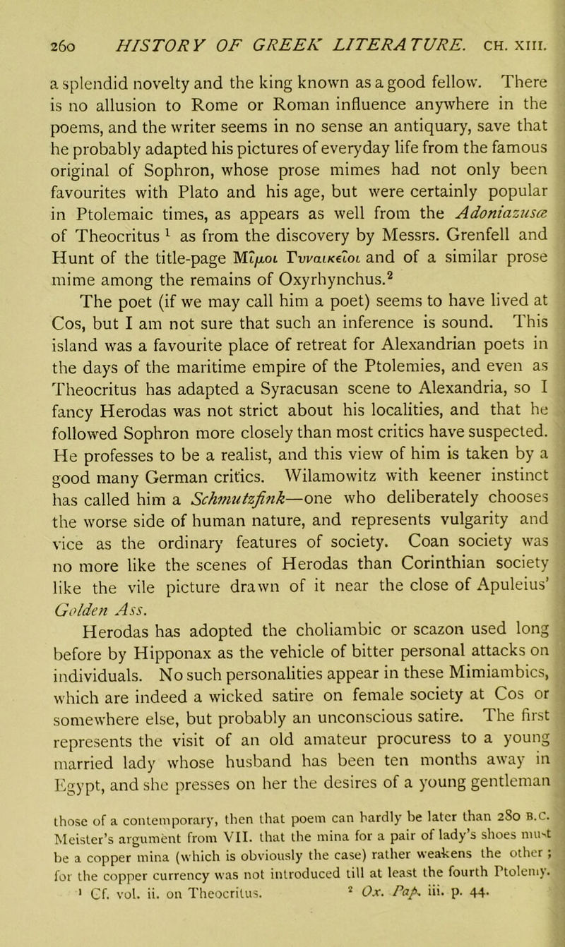 a splendid novelty and the king known as a good fellow. There is no allusion to Rome or Roman influence anywhere in the poems, and the writer seems in no sense an antiquary, save that he probably adapted his pictures of everyday life from the famous original of Sophron, whose prose mimes had not only been favourites with Plato and his age, but were certainly popular in Ptolemaic times, as appears as well from the Adoniazusce. of Theocritus 1 as from the discovery by Messrs. Grenfell and Hunt of the title-page Mqxoi TwaixetoL and of a similar prose mime among the remains of Oxyrhynchus.2 The poet (if we may call him a poet) seems to have lived at Cos, but I am not sure that such an inference is sound. This island was a favourite place of retreat for Alexandrian poets in the days of the maritime empire of the Ptolemies, and even as Theocritus has adapted a Syracusan scene to Alexandria, so I fancy Herodas was not strict about his localities, and that he followed Sophron more closely than most critics have suspected. He professes to be a realist, and this view of him is taken by a good many German critics. Wilamowitz with keener instinct has called him a Schmutzfink—one who deliberately chooses the worse side of human nature, and represents vulgarity and vice as the ordinary features of society. Coan society was no more like the scenes of Herodas than Corinthian society like the vile picture drawn of it near the close of Apuleius’ Golden Ass. Herodas has adopted the choliambic or scazon used long before by Hipponax as the vehicle of bitter personal attacks on individuals. No such personalities appear in these Mimiambics, which are indeed a wicked satire on female society at Cos or somewhere else, but probably an unconscious satire. The first represents the visit of an old amateur procuress to a young married lady whose husband has been ten months away in Egypt, and she presses on her the desires of a young gentleman those of a contemporary, then that poem can hardly be later than 2S0 B.C. Meister’s argument from VII. that the mina for a pair of lady’s shoes mu-t be a copper mina (which is obviously the case) rather weahens the other , for the copper currency was not introduced till at least the fourth Ftolemy. 1 Gf. vol. ii. on Theocritus. 2 Ox. Pap, iii. p. 44.