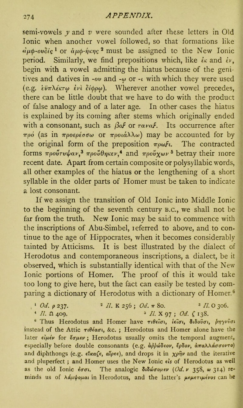 semi-vowels y and v were sounded after these letters in Old Ionic when another vowel followed, so that formations like u^cp-ovSig 1 or afMp-n^g2 must be assigned to the New Ionic period. Similarly, we find prepositions which, like Ik and h, begin with a vowel admitting the hiatus because of the geni- tives and datives in -ov and -w or -t with which they were used (e.g. evttXektio iri (Hqpu)). Wherever another vowel precedes, there can be little doubt that we have to do with the product of false analogy and of a later age. In other cases the hiatus is explained by its coming after stems which originally ended with a consonant, such as /3o.f or ravaf. Its occurrence after Trpo (as in 7vpospiarro) or wpoiciWw) may be accounted for by the original form of the preposition irpwfi. The contracted forms irpovryipar,3 npoudriKEi'* and •rrpovxui'5 betray their more recent date. Apart from certain composite or polysyllabic words, all other examples of the hiatus or the lengthening of a short syllable in the older parts of Homer must be taken to indicate a lost consonant. If we assign the transition of Old Ionic into Middle Ionic to the beginning of the seventh century b.c., we shall not be far from the truth. New Ionic may be said to commence with the inscriptions of Abu-Simbel, teferred to above, and to con- tinue to the age of Hippocrates, when it becomes considerably tainted by Atticisms. It is best illustrated by the dialect of Herodotus and contemporaneous inscriptions, a dialect, be it observed, which is substantially identical with that of the New Ionic portions of Homer. The proof of this it would take too long to give here, but the fact can easily be tested by com- paring a dictionary of Herodotus with a dictionary of Homer.6 ( 1 Od. p 237. 2 II. K 256 ; Od. it So. 3 11. O 306. ' II. a 409. 3 II. X 97 ; Od. ( 138. 6 Thus Herodotus and Homer have TiQeloi, !e?<ri, SiSoScri, priyvvcrt instead of the Attic rideatrt, &ic. ; Herodotus and Homer alone have the later elp.ev for eirp-ev; Herodotus usually omits the temporal augment, especially before double consonants (e.g. ajipiiSeov, epSov, awaWdatTovTo) and diphthongs (e.g. eT/caff, atpee), and drops it in xpvv and the iterative and pluperfect ; and Homer uses the New Ionic els of Herodotus as well as the old Ionic e<r<u. The analogic SiHwcropev (Od. v 358, <0314) re- minds us of Kapipo/xat in Herodotus, and the latter’s peperiiievos can be