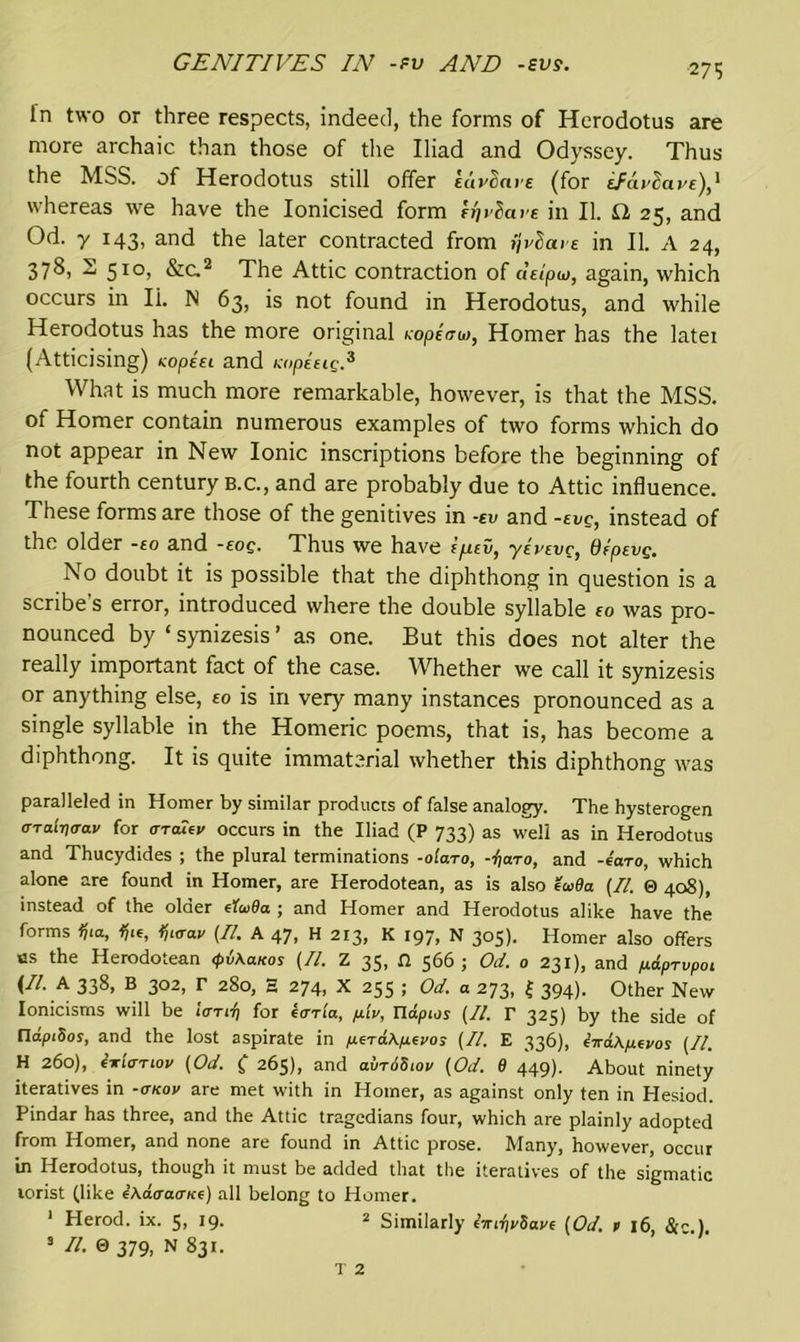 GENITIVES IN -fv AND -eve. Tn two or three respects, indeed, the forms of Herodotus are more archaic than those of the Iliad and Odyssey. Thus the MSS. of Herodotus still offer Euvdare (for iFuvScive),1 whereas we have the Ionicised form ffiviare in II. £2 25, and Od. y 143, and the later contracted from ijvla>e in II. A 24, 378, 51°, &c2 The Attic contraction of deipw, again, which occurs in Ii. N 63, is not found in Herodotus, and while Herodotus has the more original Kopicu>, Homer has the latei (Atticising) tcopeei and Kopeeig.3 What is much more remarkable, however, is that the MSS. of Homer contain numerous examples of two forms which do not appear in New Ionic inscriptions before the beginning of the fourth century b.c., and are probably due to Attic influence. These forms are those of the genitives in -ev and -eve, instead of the older -eo and -roe. Thus we have ifiev, jevevc, depsyg. No doubt it is possible that the diphthong in question is a scribe’s error, introduced where the double syllable so was pro- nounced by ‘ synizesis ’ as one. But this does not alter the really important fact of the case. Whether we call it synizesis or anything else, to is in very many instances pronounced as a single syllable in the Homeric poems, that is, has become a diphthong. It is quite immaterial whether this diphthong was paralleled in Homer by similar products of false analogy. The hysterogen a-ralviray for <ttoTev occurs in the Iliad (P 733) as well as in Herodotus and Thucydides ; the plural terminations -olaro, -faro, and -ea-ro, which alone are found in Homer, are Herodotean, as is also to>9a (II. 0 408), instead of the older elwBa.; and Homer and Herodotus alike have the forms Ijta, tile, tjt<rav (II. A 47, H 213, K 197, N 305). Homer also offers us the Herodotean <pi\aKos (II. Z 35, Cl 566 ; Od. 0 231), and /xdprvpot (II. h 338, B 302, r 280, S 274, X 255 ; Od. a 273, | 394). Other New Ionicisms will be iarif) for ecrrla, p.[v, Tlapios (II. r 325) by the side of fldpiSos, and the lost aspirate in fisraXpLevos (II. E 336), eVaApitvos (II. H 260), i-wltmov (Od. ( 265), and avr6Siov (Od. 8 449). About ninety iteratives in -<tkov are met with in Homer, as against only ten in Hesiod. Pindar has three, and the Attic tragedians four, which are plainly adopted from Homer, and none are found in Attic prose. Many, however, occur in Herodotus, though it must be added that the iteratives of the sigmatic lorist (like eAdcracr/ce) all belong to Homer. 1 Herod, ix. 5, 19- 2 Similarly «ritjvSave (Od. t 16, &c.). 3 II. 0 379, N 831. T 2