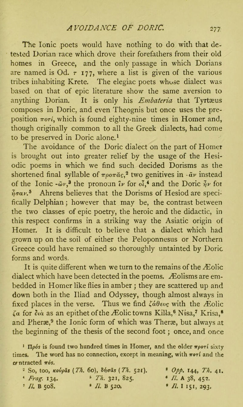AVOIDANCE OF DORIC. The Ionic poets would have nothing to do with that de- tested Dorian race which drove their forefathers from their old homes in Greece, and the only passage in which Dorians are named is Od. r 177, where a list is given of the various tribes inhabiting Krete. The elegiac poets whose dialect was based on that of epic literature show the same aversion to anything Dorian. It is only his Embateria that Tyrtceus composes in Doric, and even Theognis but once uses the pre- position 7totI, which is found eighty-nine times in Homer and, though originally common to all the Greek dialects, had come to be preserved in Doric alone.1 The avoidance of the Doric dialect on the part of Homer is brought out into greater relief by the usage of the Hesi- odic poems in which we find such decided Dorisms as the shortened final syllable of npoTrac,2 two genitives in dv instead of the Ionic -dir,3 * the pronoun Ir for ol* and the Doric j)r for >)irar.5 Ahrens believes that the Dorisms of Hesiod are speci- fically Delphian; however that may be, the contrast between the two classes of epic poetry, the heroic and the didactic, in this respect confirms in a striking way the Asiatic origin of Homer. It is difficult to believe that a dialect which had grown up on the soil of either the Peloponnesus or Northern Greece could have remained so thoroughly untainted by Doric forms and words. It is quite different when we turn to the remains of the Aiolic dialect which have been detected in the poems. HUolisms are em- bedded in Homer like flies in amber ; they are scattered up and down both in the Iliad and Odyssey, though almost always in fixed places in the verse. Thus we find £ddene with the THolic £a for Sia as an epithet oftheHiolic towns Killa,6 Nisa,7 Krisa,® and Pherae,9 the Ionic form of which was Therae, but always at the beginning of the thesis of the second foot; once, and once 1 Upis is found two hundred times in Homer, and the older itpor't sixty times. The word has no connection, except in meaning, with irar! and the contracted 7rds. ■ So, too, icovpas (Th. 60), 5fj<ras ( Tk. 521). 5 Opp. 144, Th. 41. * Frag. 134. 5 Th. 321, 825. * II. A 38, 452. 1 II. B 508. * II. B 520. • II. I 151, 293.
