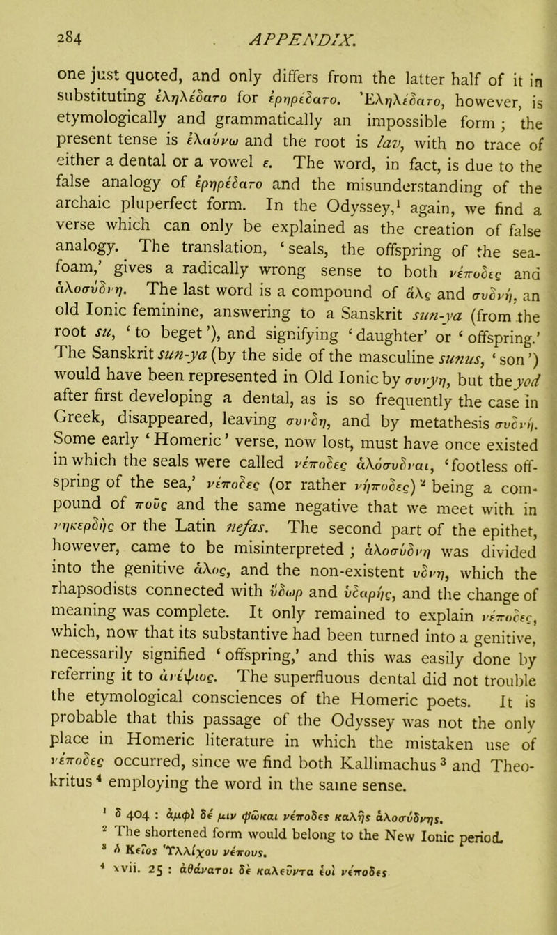 one just quoted, and only differs from the latter half of it in Substituting tAjyXeoaro for EptfpttuTo. KArfXicuro, however, is etymologically and grammatically an impossible form ; 'the present tense is iXuvvw and the root is lav, with no trace of either a dental or a vowel e. The word, in fact, is due to the false analogy of ipppiharo and the misunderstanding of the archaic pluperfect form. In the Odyssey,1 * again, we find a verse which can only be explained as the creation of false analogy. The translation, ‘ seals, the offspring of the sea- foam,’ gives a radically wrong sense to both ve?roSeg and (tAotrvSrq. The last word is a compound of dAc and avSv,',. an old Ionic feminine, answering to a Sanskrit sun-ya (from the root su, ‘ to beget ’), and signifying ‘ daughter’ or ‘ offspring.’ The Sanskrit sun-ya (by the side of the masculine sunas, ‘ son ’) would have been represented in Old Ionic by awyi], but thzyod after first developing a dental, as is so frequently the case in Greek, disappeared, leaving awSp, and by metathesis over!,. Some early ‘ Homeric ’ verse, now lost, must have once existed in which the seals were called vettoczq ciXo&vlii’cti, Tootless off- spring of the sea,’ vlTrohg (or rather vriiroSeg) 'l being a com- pound of noiig and the same negative that we meet with in rr)icepB>)g or the Latin nefas. The second part of the epithet, however, came to be misinterpreted ; aXoauSrr] was divided into the genitive aXog, and the non-existent vlv-p, which the rhapsodists connected with vdwp and v^cippg, and the change of meaning was complete. It only remained to explain riiroceg, which, now that its substantive had been turned into a genitive, necessarily signified ‘offspring,’ and this was easily done by reterring it to uil^iog. The superfluous dental did not trouble the etymological consciences of the Homeric poets. it is probable that this passage of the Odyssey was not the only place in Homeric literature in which the mistaken use of riwoceg occurred, since we find both Kallimachus 3 and Theo- kritus4 employing the word in the same sense. 1 S 404 : afi<p] Sf fj.iv tpiiKat veiroSei na\ris a\o<rliSviji, ■ The shortened form would belong to the New Ionic period. 3 A K€ios 'TWl^ov veirovs. 4 xvii. 25 : ada.va.T01 tie Ka\*vpra iui vtrrodes