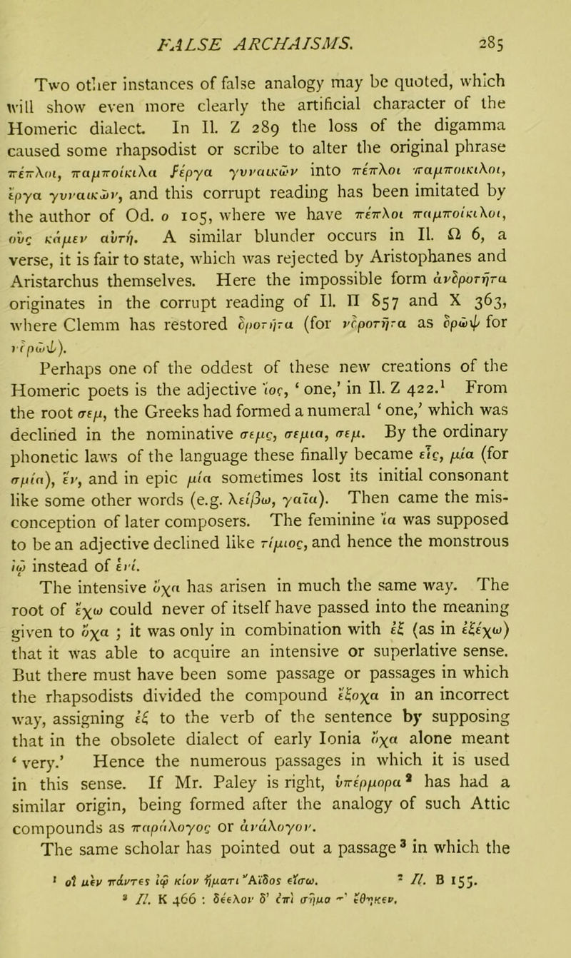 Two other instances of false analogy may be quoted, which will show even more clearly the artificial character of the Homeric dialect In II. Z 289 the loss of the digamma caused some rhapsodist or scribe to alter the original phrase ttettXoi, 7ra^j7roiK'i\a /ipya ywaucivy into ttettXoi irapTviHKiXcn, ipya ywaixln’, and this corrupt reading has been imitated by the author of Od. o 105, where we have -rreVXoi irapTroiniXot, o'iir Kn/xei’ avrf]. A similar blunder occurs in II. £2 6, a verse, it is fair to state, which was rejected by Aristophanes and Aristarchus themselves. Here the impossible form avbpoTrjra originates in the corrupt reading of II. n S57 and X 363, where Clemm has restored hporijra (for vcporrira as cpwip for rrpwxL). Perhaps one of the oddest of these new creations of the Homeric poets is the adjective tor, ‘ one,’ in II. Z 422.1 From the root aep, the Greeks had formed a numeral ‘ one,’ which was declined in the nominative cnpg, atpia, rrep. By the ordinary phonetic laws of the language these finally became etc, pia (for rrptn), ev, and in epic pla sometimes lost its initial consonant like some other words (e.g. Xsifiw, yaui). Then came the mis- conception of later composers. The feminine ta was supposed to be an adjective declined like ripaoc, and hence the monstrous iu> instead of li t. The intensive u\n has arisen in much the same way. The root of e\u> could never of itself have passed into the meaning given to oxa > it was oniy in combination with If (as in that it was able to acquire an intensive or superlative sense. But there must have been some passage or passages in which the rhapsodists divided the compound l'£oxa in an incorrect way, assigning !£ to the verb of the sentence by supposing that in the obsolete dialect of early Ionia l'>xa alone meant ‘ very.’ Hence the numerous passages in which it is used in this sense. If Mr. Paley is right, vnippopu8 has had a similar origin, being formed after the analogy of such Attic compounds as -irnpuXoyoc or uvaXoyov. The same scholar has pointed out a passage 3 in which the 1 ot uev vdi'Tes 1(jl klov tffxaTi ''A’iSos etcrw. 5 II. B 15 J. 3 II. K 466 : Se'eAoi' 8’ ciri a?]ua tO”xev,