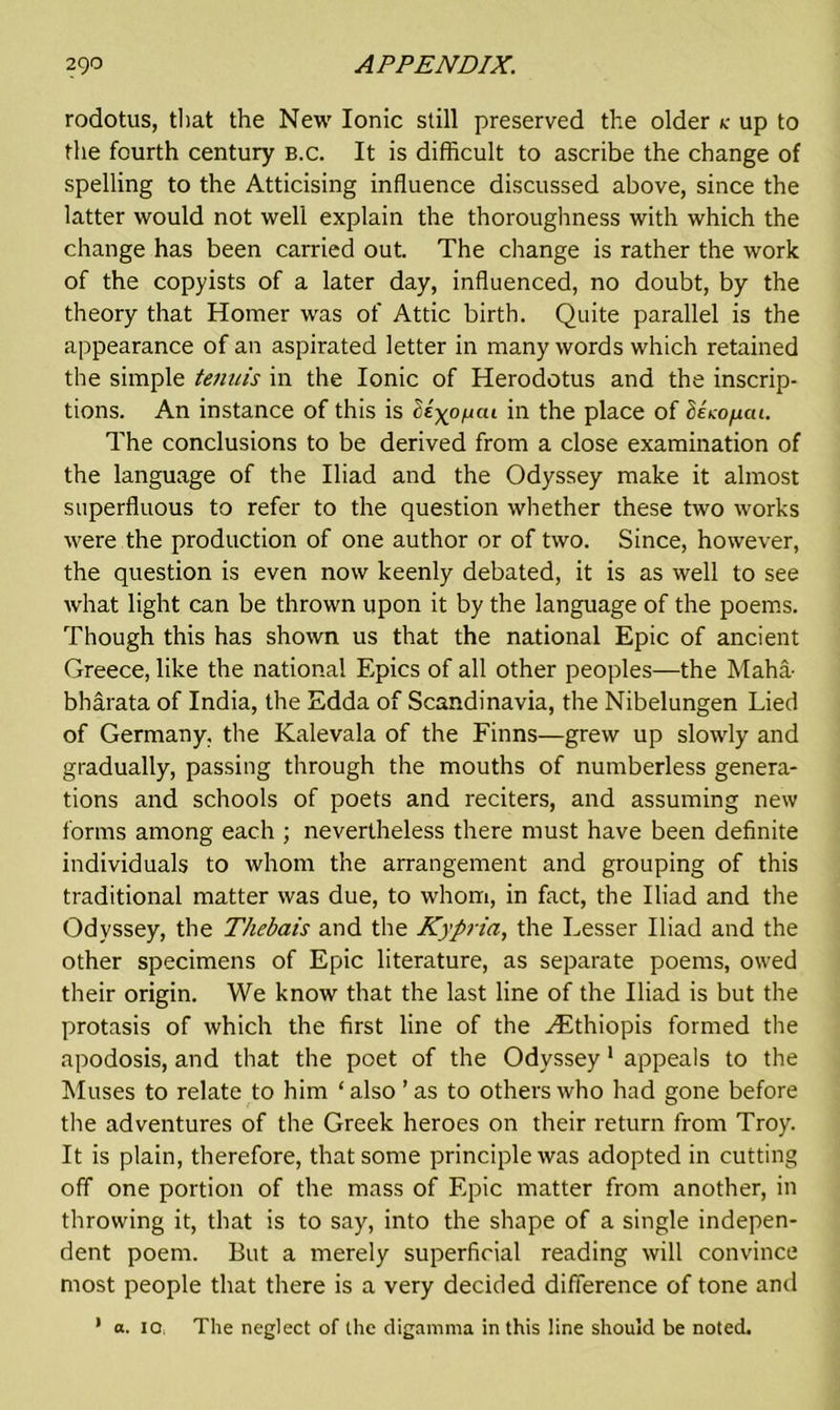 rodotus, that the New Ionic still preserved the older k up to the fourth century b.c. It is difficult to ascribe the change of spelling to the Atticising influence discussed above, since the latter would not well explain the thoroughness with which the change has been carried out. The change is rather the work of the copyists of a later day, influenced, no doubt, by the theory that Homer was of Attic birth. Quite parallel is the appearance of an aspirated letter in many words which retained the simple tenuis in the Ionic of Herodotus and the inscrip- tions. An instance of this is cie'xo^cu in the place of <5eco/uat. The conclusions to be derived from a close examination of the language of the Iliad and the Odyssey make it almost superfluous to refer to the question whether these two works were the production of one author or of two. Since, however, the question is even now keenly debated, it is as well to see what light can be thrown upon it by the language of the poems. Though this has shown us that the national Epic of ancient Greece, like the national Epics of all other peoples—the Maha- bharata of India, the Edda of Scandinavia, the Nibelungen Lied of Germany, the Kalevala of the Finns—grew up slowly and gradually, passing through the mouths of numberless genera- tions and schools of poets and reciters, and assuming new forms among each ; nevertheless there must have been definite individuals to whom the arrangement and grouping of this traditional matter was due, to whom, in fact, the Iliad and the Odyssey, the Thebais and the Kypria, the Lesser Iliad and the other specimens of Epic literature, as separate poems, owed their origin. We know that the last line of the Iliad is but the protasis of which the first line of the ^Ethiopis formed the apodosis, and that the poet of the Odyssey 1 appeals to the Muses to relate to him ‘ also ’ as to others who had gone before the adventures of the Greek heroes on their return from Troy. It is plain, therefore, that some principle was adopted in cutting off one portion of the mass of Epic matter from another, in throwing it, that is to say, into the shape of a single indepen- dent poem. But a merely superficial reading will convince most people that there is a very decided difference of tone and 1 a. 10, The neglect of the digamma in this line should be noted.