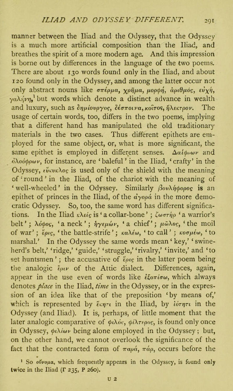 ILIAD AND ODYSSEY DIFFERENT. manner between the Iliad and the Odyssey, that the Odyssey is a much more artificial composition than the Iliad, and breathes the spirit of a more modern age. And this impression is borne out by differences in the language of the two poems. There are about 130 words found only in the Iliad, and about 120 found only in the Odyssey, and among the latter occur not only abstract nouns like auippa, ■xpfi/xa, popipri, apiO/ioc, ei yaXrivr], but words which denote a distinct advance in wealth and luxury, such as hypLovpyoc, li<riroivayKoiro'i}i)XEKTpov. The usage of certain words, too, differs in the two poems, implying that a different hand has manipulated the old traditionary materials in the two cases. Thus different epithets are em- ployed for the same object, or, what is more significant, the same epithet is employed in different senses. Aatynwv and oXoufpwr, for instance, are ‘baleful ’ in the Iliad, ‘crafty’ in the Odyssey, evmkXos is used only of the shield with the meaning of‘round’in the Iliad, of the chariot with the meaning of ‘ well-wheeled ’ in the Odyssey. Similarly fiovXi)<popoQ is an epithet of princes in the Iliad, of the ayopa in the more demo- cratic Odyssey. So, too, the same word has different significa- tions. In the Iliad kXeiq is ‘ a collar-bone ’ ; farm'ip ‘ a warrior’s belt’; Xofoi;, ‘a neck’; yyepwi’, ‘a chief’; /ioiXoc, ‘the moil of war’; tpig, ‘ the battle-strife ’; kciXew, ‘ to call ’ ; Koirpiu), ‘ to marshal.’ In the Odyssey the same words mean ‘ key,’ ‘ swine- herd’s belt,’ ‘ridge,’ ‘guide,’ ‘struggle,’ ‘rivalry,’ ‘invite,’ and ‘to set huntsmen ’; the accusative of epic in the latter poem being the analogic tpiv of the Attic dialect. Differences, again, appear in the use even of words like e^oWo-w, which always denotes place in the Iliad, time in the Odyssey, or in the expres- sion of an idea like that of the preposition ‘by means of,’ which is represented by eVjjti in the Iliad, by tdrr/rt in the Odyssey (and Iliad). It is, perhaps, of little moment that the later analogic comparative of <piX<k■, <j>iXTepoc, is found only once in Odyssey, (piXiw >- being alone employed in the Odyssey; but, on the other hand, we cannot overlook the significance of the fact that the contracted form of napet, Trap, occurs before the 1 So oijvopa, which frequently appears in the Odyssey, is found only twice in the Iliad (r 235, P 260).