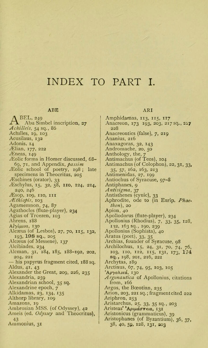 INDEX TO PART I ABE A BEL, 249 Abu Simbel inscription, 27 Achilleis, 54 sq., 86 Achilles, 19, 103 Acusilaus, 132 Adonis, 14 Lilian, 177, 222 /Eneas, 149 /Eolic forms in Homer discussed, 68- 69, 71, and Appendix, passim Hiolic school of poetry, 198 ; late specimens in Theocritus, 205 /Eschines (orator), 33 /Eschylus, 15, 32, 58, no, 124, 214, 240, 246 /Esop, 109, no, in sEthiopis, 103 Agamemnon, 74, 87 Agathocles (flute-player), 234 Agias of Trcezen, 103 Ahrens, i83 A lylfiios, 130 Alcaeus (of Lesbos), 27, 70, 115, 132, 193, 198 sq., 205 Alcaeus (of Messene), 137 Alcibiades, 234 Aleman, 31, 184, 185, 188-192, 202, 204, 221 — his papyrus fragment cited, 188 sq. Aldus, 41, 43 Alexander the Great, 209, 226, 235 Alexandria, 259 Alexandrian school, 35 sq. Alexandrine epoch, 7 Alkidamas, 23, 134, 135 Althorp library, 109 Amazons, 19 Ambrosian MSS. (of Odyssey), 42 Ameis (ed. Odyssey and Theocritus), 43 Ammonius, 31 ARI Amphidamas, 113, 115, 117 Anacreon, 173 193, 203, 217sq., 227 228 Anacreontics (false), 7, 219 Ananius, 216 Anaxagoras, 32, 143 Andromache, 20, 50 Anthology, the, 7 Antimachus (of Teos), 104 Antimachus (of Colophon), 22, 31, 33, 35. 57. 162, 163, 213 Antimenidas, 27, 199 Antioclius of Syracuse, 97-8 Antiphanes, 9 Antisigma, 37 Antisthenes (cynic), 33 Aphrodite, ode to (in Eurip. Phae~ than), 20 Apion, 40 Apollodorus (flute-player), 234 Apollonius (Rhodius), 7, 33, 35, 128, 132, 163 sq., 190, 239 Apollonius (Sophista), 40 Aratus (poet), 33, 35 Archias, founder of Syracuse, 98 Archilochus, 15, 24, 31, 70, 74, 76, 103, no, 112, 115, 131, 173, 174 sq., 198, 201, 216, 221 Archytas, 189 Arctinus, 67, 74, 95, 103, 105 ’ApyoAiica, 130 Argonautica of Apollonius, citations from, 166 Argos, the Boeotian, 235 Arion, 203, 221 sq.; fragment cited 222 Ariphron, 253 Aristarchus, 25, 33, 35 sq., 203 Aristeas’ ’Api/idaneia, 131 Aristonicus (grammaticus), 39 Aristophanes (of Byzantium), 36, 37, 38. 40. 59. I2S. 131, a°3