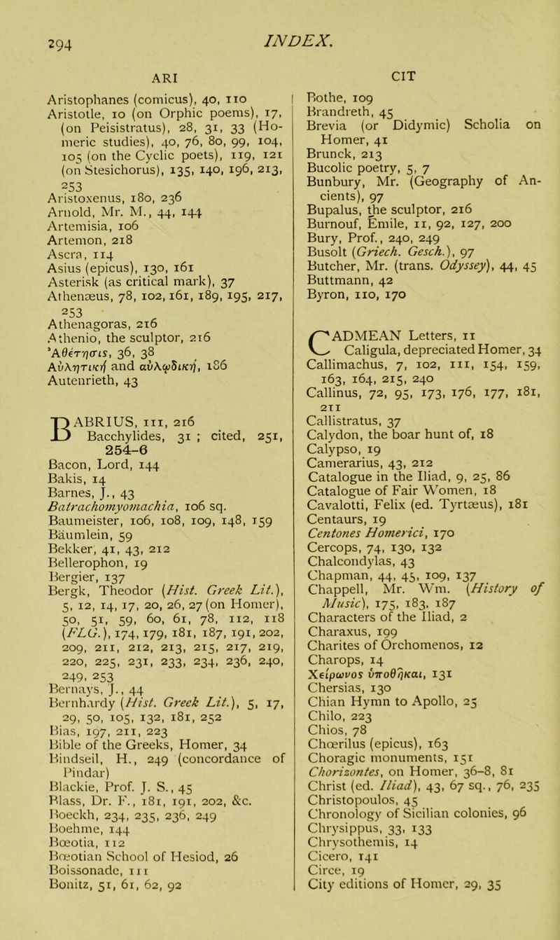 ARI Aristophanes (comicus), 40, no Aristotle, 10 (on Orphic poems), 17, (on Peisistratus), 28, 31, 33 (Ho- meric studies), 40, 76, 80, 99, 104, 105 (on the Cyclic poets), 119, 121 (on Stesichorus), 135, 140, 196, 213, 253 Aristoxenus, 180, 236 Arnold, Mr. M., 44, 144 Artemisia, 106 Artemon, 2x8 Ascra, 114 Asius (epicus), 130, 161 Asterisk (as critical mark), 37 Athenceus, 78, 102,161, 189, 195, 217, 253 Athenagoras, 216 Athenio, the sculptor, 2x6 ’Ader-fi<ns, 36, 38 AuAtjtiKrf and av\cxi5iKij, 186 Autenrieth, 43 BABRIUS, iii, 216 Bacchylides, 31 ; cited, 251, 254-6 Bacon, Lord, 144 Bakis, 14 Barnes, j., 43 Batrachomyoviachia, 106 sq. Baumeister, 106, 108, 109, 148, 159 Baumlein, 59 Bekker, 41, 43, 212 Bellerophon, 19 Bergier, 137 Bergk, Theodor [Hist. Greek Lit.), 5, 12, 14, 17, 20, 26, 27(011 Homer), 5°. 5B 59> 60, 61, 78, 112, 118 [FLO.), 174,179, 181, 187, 191, 202, 209, 211, 212, 213, 215, 217, 219, 220, 225, 231, 233, 234, 236, 240, 249. 253 Bernays, j., 44 Bernhardy [Hist. Greek Lit.), 5, 17, 29, 50, 105, 132, 181, 252 Bias, 197, 211, 223 Bible of the Greeks, Homer, 34 Bindseil, H., 249 (concordance of Pindar) Blackie, Prof. J. S. ,45 Blass, Dr. F., 181, 191, 202, &c. Boeckh, 234, 235, 236, 249 Boehme, 144 Bceotia, 112 Boeotian School of Hesiod, 26 Boissonade, in Bonitz, 51, 61, 62, 92 CIT Rothe, 109 Brandreth, 45 Brevia (or Didymic) Scholia on Homer, 41 Brunck, 213 Bucolic poetry, 3, 7 Bunbury, Mr. (Geography of An- cients), 97 Bupalus, die sculptor, 216 Burnouf, Emile, xi, 92, 127, 200 Bury, Prof., 240, 249 Busolt [Griech. Gesch.), 97 Butcher, Mr. (trans. Odyssey), 44, 45 Buttmann, 42 Byron, 110, 170 ADMEAN Letters, 11 Caligula, depreciated Homer, 34 Callimachus, 7, 102, 111, 154, 159, 163, 164, 215, 240 Callinus, 72, 95, 173, 176, 177, 181, 211 Callistratus, 37 Calydon, the boar hunt of, 18 Calypso, 19 Camerarius, 43, 212 Catalogue in the Biad, 9, 25, 86 Catalogue of Fair Women, 18 Cavalotti, Felix (ed. Tyrtceus), 181 Centaurs, 19 Centones Homerici, 170 Cercops, 74, 130, 132 Chalcondylas, 43 Chapman, 44, 45, 109, 137 Chappell, Mr. Wm. [History of Music), 175, 183, 187 Characters of the Iliad, 2 Charaxus, 199 Charites of Orchomenos, 12 Charops, 14 Xeipuvos viroBTjKai, 131 Chersias, 130 Chian Hymn to Apollo, 23 Chilo, 223 Chios, 78 Choerilus (epicus), 163 Choragic monuments, 131 Chorisontes, on Homer, 36-8, 81 Christ (ed. Iliad), 43, 67 sq., 76, 235 Christopoulos, 43 Chronology of Sicilian colonies, 96 Chrysippus, 33, 133 Chrysothemis, 14 Cicero, 141 Circe, 19 City editions of Homer, 29, 33
