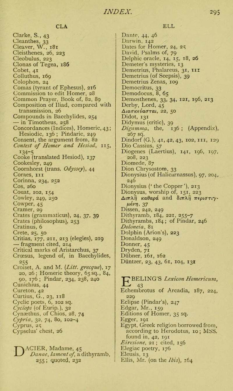 CLA Clarke, S., 43 Cleanthes, 33 Cleaver, W., 181 Cleisthenes, 26, 223 Cleobulus, 223 Clonas of Tegea, 186 Cobet, 41 Colluthus, 169 Colophon, 24 Comas (tyrant of Ephesus), 216 Commission to edit Homer, 28 Common Prayer, Book of, 82, 89 Composition of Iliad, compared with transmission, 26 Compounds in Bacchylides, 254 —• in Timotheus, 258 Concordances (Indices), Homeric, 43; Hesiodic, 136 ; Pihdaric, 249 Consent, the argument from, 82 Contest of Homer and Hesiod, 115, I34”5 Cooke (translated Hesiod), 137 Cookesley, 249 Coornhorst (trans. Odyssey), 44 Coraes, in Corinna, 234, 252 Cos, 260 Couat, 102, 154 Cowley, 249, 250 Cowper, 45 Cramer, 29 Crates (grammaticus), 24, 37, 39 Crates (philosophus), 253 Cratinus, 6 Crete, 25, 50 Critias, 177, 211, 213 (elegies), 219 — fragment cited, 214 Critical marks of Aristarchus, 37 Croesus, legend of, in Bacchylides, 255 Croiset, A. and M. {Lift, grecque), 17 20, 26 ; Homeric theory, 65 sq., 84, 90, 176 ; Pindar, 234, 238, 240 Cunichius, 44 Cureton, 42 Curtius, G., 23, 118 Cyclic poets, 6, 102 sq. Cyclops (of Eurip.), 32 Cynsethus, of Chios, 28, 74 Cypria, 32, 74, 80, 102-4 Cyprus, 25 Cypselus’ chest, 26 DACIER, Madame, 45 Danae, lament of a dithyramb, 255 i quoted, 232 ELL Dante, 44, 46 Darwin, 142 Dates for Homer, 24, 25 David, Psalms of, 79 Delphic oracle, 14, 15, 18, 26 Demeter’s mysteries, 13 Demetrius, Phalareus, 31, m Demetrius (of Scepsis), 39 Demetrius Zenas, 109 Democritus, 33 Demodocus, 8, 65 Demosthenes, 33, 34, 121, 196, 213 Derby, Lord, 45 AiarrKfvairrai, 22, 50 Didot, 131 Didymus (critic), 39 Digamma, the, 136 ; (Appendix), 267 sq. Dindorf (G.), 41, 42, 43, 102, in, 129 Dio Cassius, 57 Diogenes (Laertius), 141, 196, 197, 208, 223 Diomede, 87 Dion Chrysostom, 33 Dionysius (of Halicarnassus), 97, 204, 246 Dionysius (' the Copper’), 213 Dionysus, worship of, 151, 223 Ai7rA.rj nadapa and OiTrAf; irepitmy- Men), 37 Dissen, 242, 249 Dithyramb, 184, 221, 255-7 Dithyrambs, 184; of Pindar, 246 Doloneia, 81 Dolphin (Arion’s), 223 Donaldson, 249 Donner, 45 Dryden, 71 Diibner, 161, 162 Diintzer, 23, 43, 61, 104, 131 EBELING’S Lexicon Homericum, 43 Echembrotus of Arcadia, 187, 224, 229 Eclipse (Pindar’s), 247 Edgar, Mr., 159 Editions of Homer, 35 sq. Egger, 191 Egypt, Greek religion borrowed from, according to Herodotus, io ; MSS. found in, 42, 191 Eiresione, 21 ; cited, 156 Elegiac poetry, 176 Eleusis, 13 Ellis, Mr. (on the Ibis), 164