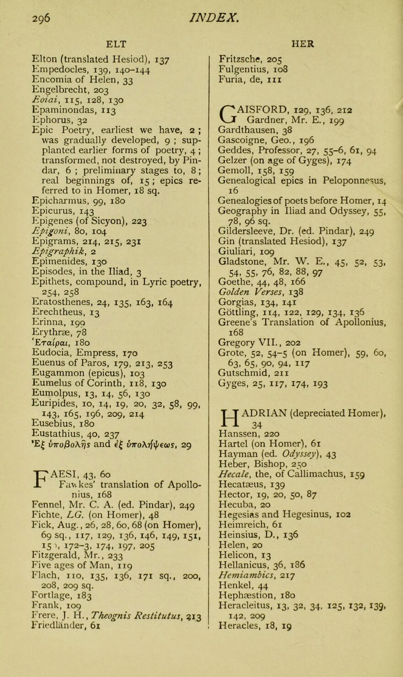 ELT HER Elton (translated Hesiod), 137 Empedocles, 139, 140-144 Encomia of Helen, 33 Engelbrecht, 203 Eoiai, 115, 128, 130 Epaminondas, 113 Ephorus, 32 Epic Poetry, earliest we have, 2 ; was gradually developed, 9 ; sup- planted earlier forms of poetry, 4 ; transformed, not destroyed, by Pin- dar, 6 ; preliminary stages to, 8 ; real beginnings of, 15 ; epics re- ferred to in Homer, 18 sq. Epicharmus, 99, 180 Epicurus, 143 Epigenes (of Sicyon), 223 Epigoni, 80, 104 Epigrams, 214, 215, 231 Epigraphik, 2 Epimenides, 130 Episodes, in the Iliad, 3 Epithets, compound, in Lyric poetry, 2S4. 258 Eratosthenes, 24, 13s, 163, 164 Erechtheus, 13 Erinna, 190 Erythrse, 78 'Eraipcu, 180 Eudocia, Empress, 170 Euenus of Paros, 179, 213, 253 Eugammon (epicus), 103 Eumelus of Corinth, 118, 130 Eumolpus, 13, 14, 56, 130 Euripides, 10, 14, 19, 20, 32, 58, 99, 143, 165, 196, 209, 214 Eusebius, 180 Eustathius, 40, 237 ’E| u7ro/3oA7js and ef uno\t)\peais, 29 FAESI, 43, 60 Fawkes' translation of Apollo- nius, 168 Fennel, Mr. C. A. (ed. Pindar), 249 Fichte, LG. (on Homer), 48 Fick, Aug., 26, 28, 60, 68 (on Homer), 69 sq., 117, 129, 136, 146, 149, 151, .15 h 172-3, 174. 197. 205 Fitzgerald, Mr., 233 Five ages of Man, 119 Flach, no, 135, 136, 171 sq., 200, 208, 209 sq. Fortlage, 183 Frank, 109 Frere, J. H., Theognis Restitutus, 913 Friedlander, 61 Fritzsche, 205 Fulgentius, 108 Furia, de, m GAISFORD, 129, 136, 212 Gardner, Mr. E., 199 Gardthausen, 38 Gascoigne, Geo., 196 Geddes, Professor, 27, 55—6, 61, 94 Gelzer (on age of Gyges), 174 Gemoll, 158, 159 Genealogical epics in Peloponnesus, 16 Genealogies of poets before Homer, 14 Geography in Iliad and Odyssey, 55, 78, 96 sq. Gildersleeve, Dr. (ed. Pindar), 249 Gin (translated Hesiod), 137 Giuliari, 109 Gladstone, Mr. W. E., 45, 52, 53, 54, 55, 76, 82, 88, 97 Goethe, 44, 48, 166 Golden Verses, 138 Gorgias, 134, 141 Gottling, 114, 122, 129, 134, 136 Greene's Translation of Apollonius, 168 Gregory VII., 202 Grote, 52, 54-5 (on Homer), 59, 60, 63. 65, 90, 94, 1x7 Gutschmid, 211 Gyges, 25, 117, 174, 193 HADRIAN (depreciated Homer), 34 Hanssen, 220 Hartel (on Homer), 61 Hayman (ed. Odyssey), 43 Heber, Bishop, 250 Hecale, the, of Callimachus, 159 Hecataeus, 139 Hector, 19, 20, 50, 87 Hecuba, 20 Hegesias and Hegesinus, 102 Heimreich, 61 Heinsius, D., 136 Helen, 20 Helicon, T3 Hellanicus, 36, 186 Hemiambics, 217 Henkel, 44 Hephoestion, 180 Heracleitus, 13, 32, 34, 125, 132, 139, 142, 209 Heracles, 18, 19