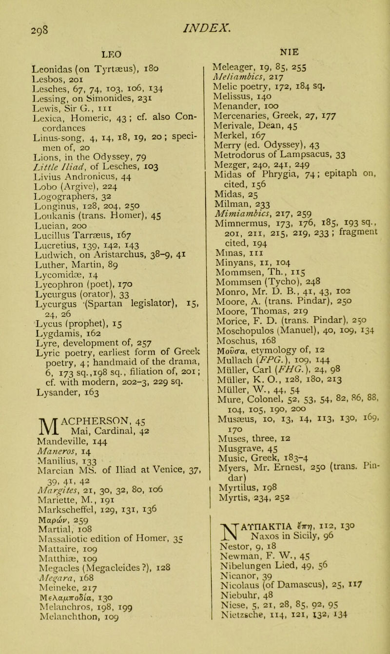 LEO Leonidas (on Tyrtaeus), 180 Lesbos, 201 Lesches, 67, 74, 103, 106, 134 Lessing, on Simonides, 231 Lewis, Sir G., hi Lexica, Homeric, 43 ; cf. also Con- cordances Linus-song, 4, 14, 18, 19, 20 ; speci- men of, 20 Lions, in the Odyssey, 79 Little Iliad, of Lesches, 103 Livius Andronicus, 44 Lobo (Argive), 224 Logographers, 32 Longinus, 128, 204, 250 Loukanis (trans. Homer), 45 Lucian, 200 Lucillus Tarrseus, 167 Lucretius, 139, 142, 143 Ludwich, on Aristarchus, 38-9, 41 Luther, Martin, 89 Lycomidce, 14 Lycophron (poet), 170 Lycurgus (orator), 33 Lycurgus -(Spartan legislator), 15, 24, 26 Lycus (prophet), 15 Lygdamis, 162 Lyre, development of, 257 Lyric poetry, earliest form of Greek poetry, 4; handmaid of the drama, 6, 173 sq.,198 sq., filiation of, 201; cf. with modern, 202-3, 229 scl- Lysander, 163 MACPHERSON, 45 Mai, Cardinal, 42 Mandeville, 144 Maneros, 14 Manilius, 133 Marcian MS. of Iliad at Venice, 37, 39. 4i. 42 Margites, 21, 30, 32, 80, 106 Mariette, M., 191 Markscheffel, 129, 131, 136 Mapuv, 259 Martial, 108 Massaliotic edition of Homer, 35 Mattaire, 109 Matthias, 109 Megacles (Megacleides ?), 128 Ahgara, 168 Meineke, 217 MeAa,u7ro8i'a, 130 Melanchros, 198, 199 Melanchthon, 109 NIE Meleager, 19, 85, 255 A/e/iambics, 217 Melic poetry, 172, 184 sq, Melissus, 140 Menander, 100 Mercenaries, Greek, 27, 177 Merivale, Dean, 45 Merkel, 167 Merry (ed. Odyssey), 43 Metrodorus of Lampsacus, 33 Mezger, 240, 241, 249 Midas of Phrygia, 74; epitaph on, cited, 156 Midas, 25 Milman, 233 Mimiambics, 217, 259 Mimnermus, 173, 176, 185, 193 sq., 201, 211, 215, 219, 233; fragment cited, 194 Minas, in Minyans, 11, 104 Mommsen, Th., 115 Mommsen (Tycho), 248 Monro, Mr. D. B., 41, 43, 102 Moore, A. (trans. Pindar), 250 Moore, Thomas, 219 Morice, F. D. (trans. Pindar), 250 Moschopulos (Manuel), 40, 109, 134 Moschus, 168 MoCca, etymology of, 12 Mullach (FPG.), 109, 144 Muller, Carl [FHG.), 24, 98 Muller, K. O., 128, 180, 213 Muller, W., 44, 54 Mure, Colonel, 52, 53, 54, 82, 86, 88, 104, 105, 190, 200 Musasus, 10, 13, 14, 113, 130. 169- 170 Muses, three, 12 Musgrave, 45 Music, Greek, 183-4 Myers, Mr. Ernest, 250 (trans. Pin- dar) Myrtilus, 198 Myrtis, 234, 252 NATnAKTIA €tttj, 112, 130 Naxos in Sicily, 96 Nestor, 9, 18 Newman, F. W., 45 Nibelungen Lied, 49, 56 Nicanor, 39 Nicolaus (of Damascus), 25, 117 Niebuhr, 48 Nicse, 5, 21, 28, 85, 92, 95 Nietzsche, 114, 121, 132, 134