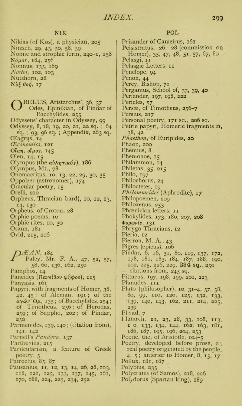 NIK Nikias (of Kos), a physician, 205 Nitzsch, 29, 43, 50, 58, 59 Nomic and strophic form, 240-1, 258 Ndjuos, 184, 256 Nonnus, 135, 169 A’ostoi, 102, 103 Nutzhorn, 28 Nu| Ooij, 17 OBELUS, Aristarchus’, 36, 37 Odes, Epinikian, of Pindar of Bacchylides, 255 Odysseus’ character in Odyssey, 99 Odyssey, 8, 18, 19, 20, 21, 22 sq. ; 64 sq. ; 93, 96 sq. ; Appendix, 263 sq. CEagrus, 14 (Economics, 121 Oi'jizj), oifxos, 145 Olen, 14, 15 Olympus (the o.vAtitik6s), 186 Olympus, Mt., 78 Onomacritus, 10, 13, 22, 29, 30, 35 Oppolzer (astronomer), 174 Oracular poetry, 15 Orelli, 212 Orpheus, Thracian bard), 10, 12, 13, 14. 13° Orpheus, of Croton, 28 Orphic poems, 10 Orphic rites, 10, 30 Osann, 181 Ovid, 215, 216 sEAN, 184 Paley, Mr. F. A., 47, 52, 57, 58, 60, 136, 162, 250 Pamphos, 14 Paneides (riaveiSou ipi/tpos), 115 Panyasis, 161 Papyri, with fragments of Homer, 38, 42, 45 ; of Aleman, 191 ; of the aydo O,u, 135 ; of Bacchylides, 254; of Timotheus, 256; of Herodas, 259; of Sappho, 202; of Pindar, 250 Parmenides, 139,140 ; (station from), 141, 142 Parnell's Pandora, 137 Parthenius, 215 Particularism, a feature of Greek poetry, 5 Patroclus, 85, 87 Pausanius, xi, 12, 13, 14, 26, 28, 103, 118, 121, 125, 133, 137, 145, 161, 170, 188, 224, 225, 234, 252 POL Peisander of Cameirus, 161 Peisistratus, 26, 28 (commission on Homer), 35, 47, 48, 51, 57, 67, 80 Pelasgi, 11 Pelasgic Letters, 11 Penelope, 94 Penon, 44 Percy, Bishop, 71 Pergamus, School of, 33, 39, 40 Periander, 197, 198, 222 Pericles, 57 Persae, of Timotheus, 256-7 Persius, 217 Personal poetry, 171 sq., 206 sq. Petrie papyri, Homeric fragments in, 38, 42 Phaethon, of Euripides, 20 Phaon, 200 Phemius, 8 Phemonoe, 15 Philammon, 14 Philetas, 35, 215 Philo, 197 Philochorus, 24 Philoctetes, 19 Philommeides (Aphrodite), 17 Philopoemen, 209 Philoxenus, 253 Phoenician letters, 11 Phokylides, 173, 180, 207, 208 ‘Popcoi/ls, 131 Phrygo-Thracians, 12 Pieria, 12 Pierron, M. A., 43 Pigres (epicus), 106 Pindar, 6, 16, 31, 80, 119, 137, 172, 178, 181, 183, 184, 187, 188, 190, 202, 225, 226, 229, 234 sq., 250 — citations from, 245 sq. Pittacus, 197, 198, 199, 201, 223 Planudes, 111 Plato (philosopher), 10, 31-4, 57, 58, 80, 99, no, 120, 125, 132, 133, 139, 140, 143, 162, 211, 214, 225, 239 PI -iad, 7 1 lutarih, 17, 23, 28, 33, 108, 113, 1 o 133, 134, 144, 162, 163, iSi, 186, 187, 195, 196, 204, 253 Poetic, the, of Aristotle, 104-5 Poetry, developed before prose, 2; real poetry originated by the people, 4, 5 ; anterior to Homer, 8, 15, 17 Pollux, 181, 187 Polybius, 235 Polycrates (of Samos), 218, 226 Poljdorus (Spartan king), 189