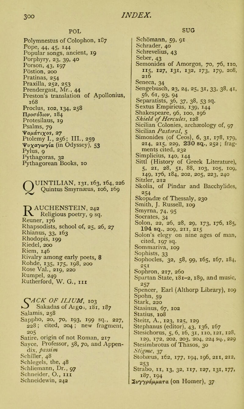 POL Polymnestus of Colophon, 1C7 Pope, 44, 45, 144 Popular songs, ancient, 19 Porphyry, 23, 39, 40 Porson, 43, 197 Postion, 200 Pratinas, 254 Praxilla, 252, 253 Prendergast, Mr., 44 Preston’s translation of Apollonius, 168 Proclus, 102, 134, 258 TlpocriSiov, 184 Protesilaus, 19 Psalms, 79 'Vap.d.nxos, 27 Ptolemy I., 256; III., 259 'Vuxaycoyla (in Odyssey), 53 Pylus, 9 Pythagoras, 32 Pythagorean Books, 10 Quintilian, 131,163,164,226 Quintus Smyrnasus, 106, 169 RAUCHENSTEIN, 242 Religious poetry, 9 sq. Reuner, 176 Rhapsodists, school of, 25, 26, 27 Rhianus, 33, 163 Rhodopis, 199 Riedel, 200 Riem, 146 Rivalry among early poets, 8 Rohde, 135, 175, 198, 200 Rose Val., 219, 220 Rumpel, 249 Rutherford, W. G., in ACK OF ILIUM, 103 Sakadas ofAigOi, 181, 187 Salamis, 258 Sappho, 20, 70, 193, 199 sq., 227, 228; cited, 204; new fragment, 205 Satire, origin of not Roman, 217 Sayce, Professor, 58, 70, and Appen- dix, passim Schiller, 48 Schlegels, the, 48 Schliemann, Dr., 97 Schneider, O., in Schneidewin, 242 SUG Schomann, 59, 91 Schrader, 40 Schrevelius, 43 Seber, 43 Semonides of Amorgos, 70, 76, no, 115, 127, 131, 132, 173, 179, 208, 216 Seneca, 34 Sengebusch, 23, 24, 25, 31, 33, 38, 41, 56, 61, 93, 94 Separatists, 36, 37, 38, 53 sq. Sextus Empiricus, 139, 144 Shakespeare, 96, 100, 196 Shield of Hercules, 128 Sicilian Colonies, archaeology of, 97 Sicilian Pastoral, 5 Simonides (of Ceos), 6, 31, 178, 179, 214, 215, 229, 230 sq., 252 ; frag- ments cited, 232 Simplicius, 140, 144 Sittl (History of Greek Literature), 5, 21, 28, 51, 88, 103, 105, 109, 149, 176, 184, 202, 205, 223, 240 Sitzler, 212 Skolia, of Pindar and Bacchylides, 254 Skopadae of Thessaly, 230 Smith, J. Russell, 109 Smyrna, 74, 95 Socrates, 34 Solon, 22, 26, 28, 29, 173, 176, 185, 194 sq., 209, 211, 215 Solon’s elegy on nine ages of man, cited, 197 sq. Sommariva, 109 Sophists, 33 Sophocles, 32, 58, 99, 165, 167, 184, 251 Sophron, 217, 260 Spartan State, 181-2,189, and music, 257 Spencer, Earl (Althorp Library), 109 Spohn, 59 Stark, 220 Stasinus, 67, 102 Statius, 108 Steitz, A., 123, 125, 129 Stephanus (editor), 43, 136, 167 Stesichorus, 5, 6, 16, 31, no, 121, 128, 129, 172, 202, 203, 204, 224 sq. ,229 Stesimbrotus of Thasos, 30 Stigme, 37 Stobwus, 162, 177, 194,196, 211, 212, 2S3 Strabo, n, 13, 32, 117, 127, 131, 177, 187, 194 ’S.vyypap.para (on Homer), 37