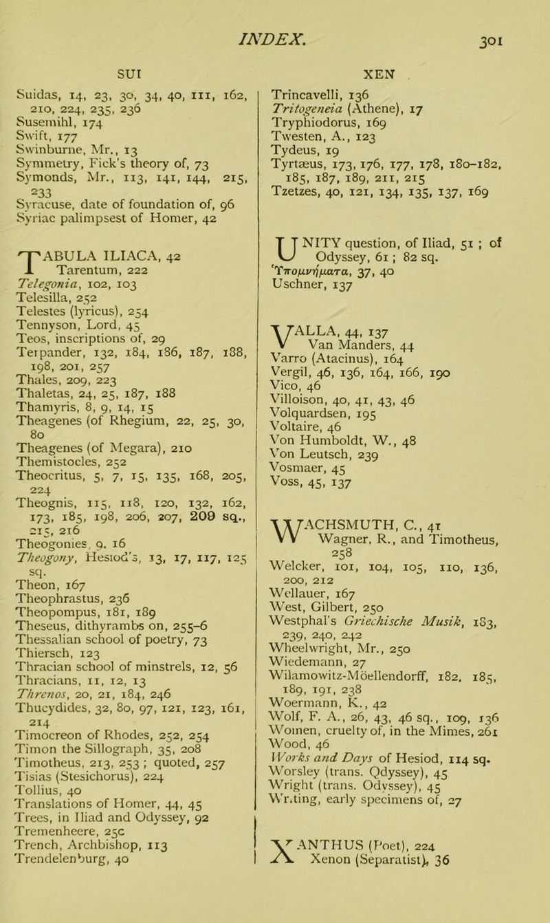 SUI Suidas, 14, 23, 30, 34, 40, hi, 162, 210, 224, 235, 236 Susemihl, 174 Swift, 177 Swinburne, Mr., 13 Symmetry, Kick's theory of, 73 Symonds, Mr., 113, 141, 144, 215, 233 Syracuse, date of foundation of, 96 Syriac palimpsest of Homer, 42 Tabula iliac a, 42 Tarentum, 222 Telegonia, 102, 103 Telesilla, 252 Telestes (lyricus), 254 Tennyson, Lord, 45 Teos, inscriptions of, 29 Terpander, 132, 184, 1S6, 187, 188, 198, 201, 257 Thales, 209, 223 Thaletas, 24, 25, 187, 188 Thamyris, 8, 9, 14, 15 Theagenes (of Rhegium, 22, 25, 30, 80 Theagenes (of Megara), 210 Themistocles, 252 Theocritus, 5, 7, 15, 135, 168, 205, 224 Theognis, 115, 118, 120, 132, 162, 173, 185, 198, 206, 207, 209 sq., •215, 216 Theogonies, 9. 16 Theogony, Hesiod's, 13, 17, 117, 125 sq. Theon, 167 Theophrastus, 236 Theopompus, 181, 189 Theseus, dithyrambs on, 255-6 Thessalian school of poetry, 73 Thiersch, 123 Thracian school of minstrels, 12, 56 Thracians, 11, 12, 13 Threnos, 20, 21, 184, 246 Thucydides, 32, 80, 97, 121, 123, 161, 214 Timocreon of Rhodes, 252, 254 Timon the Sillograph, 35, 208 Timotheus, 213, 253 ; quoted, 257 Tisias (Stesichorus), 224 Tollius, 40 Translations of Homer, 44, 45 Trees, in Iliad and Odyssey, 92 Tremenheere, 25c Trench, Archbishop, 113 Trendelenburg, 40 XEN Trincavelli, 136 Tritogeneia (Athene), 17 Tryphiodorus, 169 Twesten, A., 123 Tydeus, 19 Tyrtasus, 173,176, 177, 178, 180-182, 185, 187, 189, 21X, 215 Tzetzes, 40, 121, 134, 135, 137, 169 UNITY question, of Iliad, 51 ; of Odyssey, 61 ; 82 sq. 'TironvYnj.cna, 37, 40 Uschner, 137 VALLA, 44, 137 Van Manders, 44 Varro (Atacinus), 164 Vergil, 46, 136, 164, 166, 190 Vico, 46 Villoison, 40, 41, 43, 46 Volquardsen, 195 Voltaire, 46 Von Humboldt, W., 48 Von Leutsch, 239 Vosmaer, 45 Voss, 45, 137 WACHSMUTH, C., 41 Wagner, R., and Timotheus, 258 Welcker, 101, 104, 105, no, 136, 200, 212 Wellauer, 167 West, Gilbert, 250 Westphal's Griechische Musik, 1G3, 239, 24°. 242 Wheelwright, Mr., 250 Wiedemann, 27 Wilamowitz-Moellendorff, 182, 185, 189, 191, 238 Woermann, K., 42 Wolf, F. A., 26, 43, 46 sq., 109, 136 Women, cruelty of, in the Mimes, 261 Wood, 46 Works and Days of Hesiod, 114 sq. Worsley (trans. Qdyssey), 45 Wright (trans. Odyssey), 45 Writing, early specimens of, 27 'V'ANTHUS (Poet), 224 Xenon (Separatist), 36