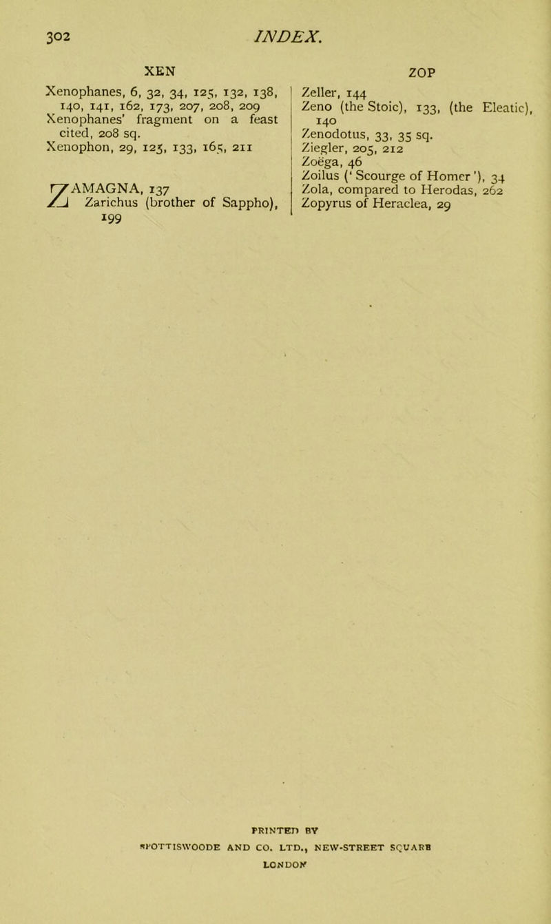 XEN Xenophanes, 6, 32, 34, 125, 132, 138, 140, 141, 162, 173, 207, 208, 209 Xenophanes’ fragment on a feast cited, 208 sq. Xenophon, 29, 123, 133, 165, 211 ZAMAGNA, 137 Zarichus (brother of Sappho), 199 ZOP Zeller, 144 Zeno (the Stoic), 133, (the Eleatic), 140 Zenodotus, 33, 35 sq. Ziegler, 205, 212 Zoega, 46 Zoilus (‘ Scourge of Homer ’), 34 Zola, compared to Herodas, 262 Zopyrus of Heraclea, 29 PRINTED BY APOTTISWOODE AND CO. LTD., NEW-STREET SQUARE LONDON